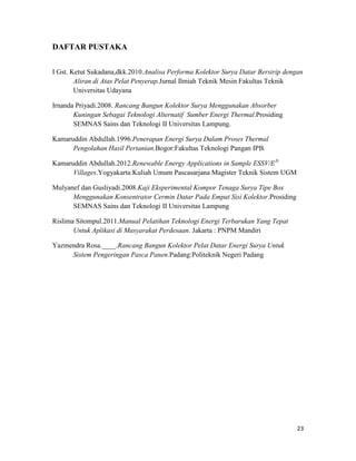 DAFTAR PUSTAKA


I Gst. Ketut Sukadana,dkk.2010.Analisa Performa Kolektor Surya Datar Bersirip dengan
        Aliran di Atas Pelat Penyerap.Jurnal Ilmiah Teknik Mesin Fakultas Teknik
        Universitas Udayana

Irnanda Priyadi.2008. Rancang Bangun Kolektor Surya Menggunakan Absorber
       Kuningan Sebagai Teknologi Alternatif Sumber Energi Thermal.Prosiding
       SEMNAS Sains dan Teknologi II Universitas Lampung.

Kamaruddin Abdullah.1996.Penerapan Energi Surya Dalam Proses Thermal
      Pengolahan Hasil Pertanian.Bogor:Fakultas Teknologi Pangan IPB.

Kamaruddin Abdullah.2012.Renewable Energy Applications in Sample ESSV/E3i
      Villages.Yogyakarta:Kuliah Umum Pascasarjana Magister Teknik Sistem UGM

Mulyanef dan Gusliyadi.2008.Kaji Eksperimental Kompor Tenaga Surya Tipe Box
      Menggunakan Konsentrator Cermin Datar Pada Empat Sisi Kolektor.Prosiding
      SEMNAS Sains dan Teknologi II Universitas Lampung

Rislima Sitompul.2011.Manual Pelatihan Teknologi Energi Terbarukan Yang Tepat
       Untuk Aplikasi di Masyarakat Perdesaan. Jakarta : PNPM Mandiri

Yazmendra Rosa.____.Rancang Bangun Kolektor Pelat Datar Energi Surya Untuk
     Sistem Pengeringan Pasca Panen.Padang:Politeknik Negeri Padang




                                                                                  23
 