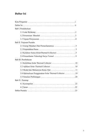 Daftar Isi

Kata Pengantar ……………………………………………………………...i
Daftar Isi ……………………………………………………………………ii
Bab I. Pendahuluan
      1.1 Latar Belakang …………………………………………………...1
      1.2 Perumusan Masalah ……………………………………………. 3
      1.3 Tujuan Penyusunan ……………………………………………....4
Bab II. Tinjauan Pustaka
      2.1 Energi Matahari Dan Pemanfaatannya …………………………...5
      2.2 Perpindahan Panas ………………………………………………. 5
      2.3 Kolektor Surya (SolarThermal Collector) ………………………..5
      2.4 Pemanfaatan Teknologi Surya Termal …………………………...9
Bab III. Pembahasan
      3.1 Kelebihan Solar Thermal Collector …………………………….. 10
      3.2 Aplikasi Solar Thermal Collector ………………………………. 10
      3.3 Model dan Mekanisme Kerja Alat ……………………………… 11
      3.4 Optimalisasi Penggunakan Solar Thermal Collector …………….19
      3.5 Simulasi Perhitungan …………………………………………….20
Bab IV. Penutup
      4.1 Kesimpulan ………………………………………………………22
      4.2 Saran ……………………………………………………………..22
Daftar Pustaka ……………………………………………………………...23




                                                                      ii
 