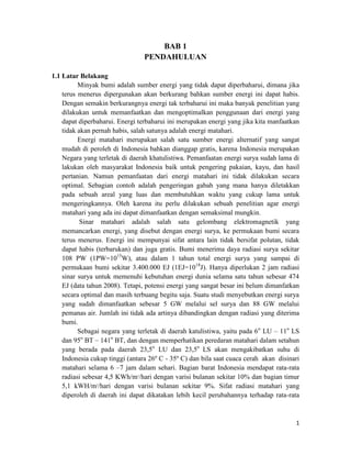 BAB 1
                                 PENDAHULUAN

1.1 Latar Belakang
          Minyak bumi adalah sumber energi yang tidak dapat diperbaharui, dimana jika
    terus menerus dipergunakan akan berkurang bahkan sumber energi ini dapat habis.
    Dengan semakin berkurangnya energi tak terbaharui ini maka banyak penelitian yang
    dilakukan untuk memanfaatkan dan mengoptimalkan penggunaan dari energi yang
    dapat diperbaharui. Energi terbaharui ini merupakan energi yang jika kita manfaatkan
    tidak akan pernah habis, salah satunya adalah energi matahari.
          Energi matahari merupakan salah satu sumber energi alternatif yang sangat
    mudah di peroleh di Indonesia bahkan dianggap gratis, karena Indonesia merupakan
    Negara yang terletak di daerah khatulistiwa. Pemanfaatan energi surya sudah lama di
    lakukan oleh masyarakat Indonesia baik untuk pengering pakaian, kayu, dan hasil
    pertanian. Namun pemanfaatan dari energi matahari ini tidak dilakukan secara
    optimal. Sebagian contoh adalah pengeringan gabah yang mana hanya diletakkan
    pada sebuah areal yang luas dan membutuhkan waktu yang cukup lama untuk
    mengeringkannya. Oleh karena itu perlu dilakukan sebuah penelitian agar energi
    matahari yang ada ini dapat dimanfaatkan dengan semaksimal mungkin.
           Sinar matahari adalah salah satu gelombang elektromagnetik yang
    memancarkan energi, yang disebut dengan energi surya, ke permukaan bumi secara
    terus menerus. Energi ini mempunyai sifat antara lain tidak bersifat polutan, tidak
    dapat habis (terbarukan) dan juga gratis. Bumi menerima daya radiasi surya sekitar
    108 PW (1PW=1015W), atau dalam 1 tahun total energi surya yang sampai di
    permukaan bumi sekitar 3.400.000 EJ (1EJ=1018J). Hanya diperlukan 2 jam radiasi
    sinar surya untuk memenuhi kebutuhan energi dunia selama satu tahun sebesar 474
    EJ (data tahun 2008). Tetapi, potensi energi yang sangat besar ini belum dimanfatkan
    secara optimal dan masih terbuang begitu saja. Suatu studi menyebutkan energi surya
    yang sudah dimanfaatkan sebesar 5 GW melalui sel surya dan 88 GW melalui
    pemanas air. Jumlah ini tidak ada artinya dibandingkan dengan radiasi yang diterima
    bumi.
          Sebagai negara yang terletak di daerah katulistiwa, yaitu pada 6 o LU – 11o LS
    dan 95o BT – 141o BT, dan dengan memperhatikan peredaran matahari dalam setahun
    yang berada pada daerah 23,5o LU dan 23,5o LS akan mengakibatkan suhu di
    Indonesia cukup tinggi (antara 26º C - 35º C) dan bila saat cuaca cerah akan disinari
    matahari selama 6 –7 jam dalam sehari. Bagian barat Indonesia mendapat rata-rata
    radiasi sebesar 4,5 KWh/m2/hari dengan varisi bulanan sekitar 10% dan bagian timur
    5,1 kWH/m2/hari dengan varisi bulanan sekitar 9%. Sifat radiasi matahari yang
    diperoleh di daerah ini dapat dikatakan lebih kecil perubahannya terhadap rata-rata



                                                                                       1
 