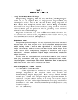 BAB 2
                              TINJAUAN PUSTAKA

2.1 Energi Matahari dan Pemanfaatannya
        Sebagai bintang yang paling dekat dari planet biru Bumi, yaitu hanya berjarak
    sekitar 150 juta km, sangatlah alami jika hanya pancaran energi matahari yang
    mempengaruhi dinamika atmosfer dan kehidupan di Bumi. Energi yang datang ke
    Bumi sebagian besar merupakan pancaran radiasi matahari. Energi ini kemudian
    ditransformasikan menjadi bermacam-macam bentuk energi, misalkan pemanasan
    permukaan Bumi, gerak dan pemanasan atmosfer, gelombang lautan, fotosintesa
    tanaman dan reaksi fotokimia lainnya.
        Penyebaran sinar matahari setiap tahun dibelahan bumi bervariasi. Indonesia rata-
    rata menerima sinar matahari delapan jam perhari dan intensitas sinar matahari yang
    masuk ditentukan posisi matahari terhadap kolektor.

2.2 Perpindahan Panas
        Sebagai suatu gambaran mengenai tiga cara perpindahan panas dalam sebuah alat
    pemanas cairan surya, panas mengalir secara konduktif sepanjang pelat penyerap dan
    melalui dinding saluran. Kemudian panas dipindahkan ke fluida dalam saluran
    dengan cara konveksi, apabila sirkulasi dilakukan dengan sebuah pompa, maka
    disebut konveksi paksa. Pelat penyerap yang panas itu melepaskan panas ke plat
    penutup kaca ( umumnya menutupi kolektor) dengan cara konveksi alamiah dan
    dengan cara radiasi.
        Bila dua benda atau lebih terjadi kontak termal maka akan terjadi aliran kalor dari
    benda yang bertemperatur lebih tinggi ke benda yang bertemperatur lebih rendah,
    hingga tercapainya kesetimbangan termal. Proses perpindahan panas ini berlangsung
    dalam 3 mekanisme, yaitu : konduksi, konveksi dan radiasi.

2.3 Kolektor Surya (Solar Thermal Collector)
       2.3.1 Prinsip Solar Thermal Collector
               Kolektor surya merupakan piranti utama dalam sistem surya termal yang
       berfungsi mengumpulkan dan menyerap radiasi sinar matahari dan
       mengkonversinya menjadi energi panas. Ketika cahaya matahari menimpa
       absorber pada kolektor surya, sebagian cahaya akan dipantulkan kembali ke
       lingkungan, sedangkan sebagian besarnya akan diserap dan dikonversi menjadi
       energi panas, lalu panas tersebut dipindahkan kepada fluida yang bersirkulasi di
       dalam kolektor surya untuk kemudian dimanfaatkan pada berbagai aplikasi yang
       membutuhkan panas.
       2.3.2 Tipe kolektor surya



                                                                                         5
 