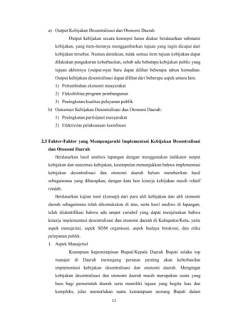 a) Output Kebijakan Desentralisasi dan Otonomi Daerah
Output kebijakan secara konsepsi harus diukur berdasarkan substansi
kebijakan, yang item-itemnya menggambarkan tujuan yang ingin dicapai dari
kebijakan tersebut. Namun demikian, tidak semua item tujuan kebijakan dapat
dilakukan pengukuran keberhasilan, sebab ada beberapa kebijakan public yang
tujuan akhirmya (output-nya) baru dapat dilihat beberapa tahun kemudian.
Output kebijakan desentralisasi dapat dilihat dari beberapa aspek antara lain:
1) Pertumbuhan ekonomi masyarakat
2) Fleksibilitas program pembangunan
3) Peningkatan kualitas pelayanan publik
b) Outcomes Kebijakan Desentralisasi dan Otonomi Daerah:
1) Peningkatan partisipasi masyarakat
2) Efektivitas pelaksanaan koordinasi

2.5 Faktor-Faktor yang Mempengaruhi Implementasi Kebijakan Desentralisasi
dan Otonomi Daerah
Berdasarkan hasil analisis lapangan dengan menggunakan indikator output
kebijakan dan outcomes kebijakan, kesimpulan menunjukkan bahwa implementasi
kebijakan desentralisasi

dan otonomi

daerah belum

memberikan

hasil

sebagaimana yang diharapkan, dengan kata lain kinerja kebijakan masih relatif
rendah.
Berdasarkan kajian teori (konsep) dari para ahli kebijakan dan ahli otonomi
daerah sebagaimana telah dikemukakan di atas, serta hasil analisis di lapangan,
telah diidentifikasi bahwa ada empat variabel yang dapat menjelaskan bahwa
kinerja implementasi desentralisasi dan otonomi daerah di Kabupaten/Kota, yaitu
aspek manajerial, aspek SDM organisasi, aspek budaya birokrasi, dan etika
pelayanan publik.
1. Aspek Manajerial
Keampuan kepemimpinan Bupati/Kepala Daerah Bupati selaku top
manajer

di

Daerah

memegang

peranan

penting

akan

keberhasilan

implementasi kebijakan desentralisasi dan otonomi daerah. Mengingat
kebijakan desentralisasi dan otonomi daerah masih merupakan suatu yang
baru bagi pemerintah daerah serta memiliki tujuan yang begitu luas dan
kompleks, jelas memerlukan suatu kemampuan seorang Bupati dalam
11

 