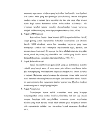 memanage agar tujuan kebijakan yang begitu luas dan komleks bisa dipahami
oleh semua pihak yang berkepentingan (stakeholders). Dalam manajemen
modern, setiap organisasi harus memiliki visi dan misi yang jelas, sebagai
acuan bagi semua komponen dalam melaksanakan aktivitasnya. Visi
organisasi tersebut sedapat mungkin disosialisasikan kepada karyawan,
menjadi visi bersama yang harus diperjuangkan (Ordway Tead, 1954).
2. Aspek SDM Organisasi
Ketersediaan Sumber daya Manusia (SDM) organisasi (dinas daerah)
sangat penting dalam implementasi kebijakan desentralisasi dan otonomi
daerah. SDM dimaksud antara lain mencakup karyawan yang harus
mempunyai keahlian dan kemampuan melaksanakan tugas, perintah, dan
anjuran atasan (pimpinan). Di samping itu, harus ada ketepatan dan kelayakan
antara jumlah karyawan yang dibutuhkan dan keahlian yang dimiliki sesuai
dengan bidang tugas yang akan dikerjakan (Salusu, 1988: 493).
3. Aspek Budaya Birokrasi
Secara nasional birokrasi pemerintah yang ada di Indonesia memiliki
ciri-ciri yang hampir sama, di mana unsur paternalisme amat kental dalam
pola hubungan yang bersifat internal organisasi maupun pada tataran eksternal
organisasi. Hubungan antara bawahan dan pimpinan berada pada posisi di
mana bawahan cenderung berusaha melayani dan memuaskan atasan. Kondisi
ini secara otomatis akan mengurangi kualitas layanan yang diberikan birokrasi
kepada masyarakat sebagai pengguna jasa.
4. Aspek Politik Lokal
Perpanjangan proses politik pemerintah pusat yang berupaya
menyeragamkan semua institusi birokrasi pemerintah, baik dari segi struktur
maupun fungsinya telah menyebabkan kemacetan proses penyelesaian
masalah yang telah berlaku secara turun-temurun pada masyarakat melalui
pola musyawarah mufakat yang merupakan bentuk penerapan demokrasi
lokal.

12

 