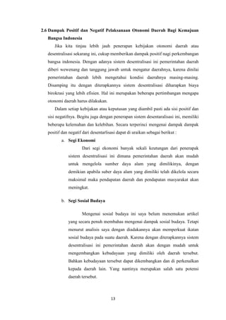 2.6 Dampak Positif dan Negatif Pelaksanaan Otonomi Daerah Bagi Kemajuan
Bangsa Indonesia
Jika kita tinjau lebih jauh penerapan kebijakan otonomi daerah atau
desentralisasi sekarang ini, cukup memberikan dampak positif nagi perkembangan
bangsa indonesia. Dengan adanya sistem desentralisasi ini pemerintahan daerah
diberi wewenang dan tanggung jawab untuk mengatur daerahnya, karena dinilai
pemerintahan daerah lebih mengetahui kondisi daerahnya masing-masing.
Disamping itu dengan diterapkannya sistem desentralisasi diharapkan biaya
birokrasi yang lebih efisien. Hal ini merupakan beberapa pertimbangan mengapa
otonomi daerah harus dilakukan.
Dalam setiap kebijakan atau keputusan yang diambil pasti ada sisi positif dan
sisi negatifnya. Begitu juga dengan penerapan sistem desentaralisasi ini, memiliki
beberapa kelemahan dan kelebihan. Secara terperinci mengenai dampak dampak
positif dan negatif dari desentarlisasi dapat di uraikan sebagai berikut :
a. Segi Ekonomi
Dari segi ekonomi banyak sekali keutungan dari penerapak
sistem desentralisasi ini dimana pemerintahan daerah akan mudah
untuk mengelola sumber daya alam yang dimilikinya, dengan
demikian apabila suber daya alam yang dimiliki telah dikelola secara
maksimal maka pendapatan daerah dan pendapatan masyarakat akan
meningkat.
b. Segi Sosial Budaya
Mengenai sosial budaya ini saya belum menemukan artikel
yang secara penuh membahas mengenai dampak sosial budaya. Tetapi
menurut analisis saya dengan diadakannya akan memperkuat ikatan
sosial budaya pada suatu daerah. Karena dengan diterapkannya sistem
desentralisasi ini pemerintahan daerah akan dengan mudah untuk
mengembangkan kebudayaan yang dimiliki oleh daerah tersebut.
Bahkan kebudayaan tersebut dapat dikembangkan dan di perkenalkan
kepada daerah lain. Yang nantinya merupakan salah satu potensi
daerah tersebut.

13

 