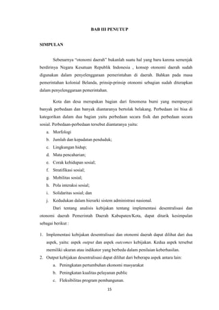 BAB III PENUTUP

SIMPULAN
Sebenarnya “otonomi daerah” bukanlah suatu hal yang baru karena semenjak
berdirinya Negara Kesatuan Republik Indonesia , konsep otonomi daerah sudah
digunakan dalam penyelenggaraan pemerintahan di daerah. Bahkan pada masa
pemerintahan kolonial Belanda, prinsip-prinsip otonomi sebagian sudah diterapkan
dalam penyelenggaraan pemerintahan.
Kota dan desa merupakan bagian dari fenomena bumi yang mempunyai
banyak perbedaan dan banyak diantaranya bertolak belakang. Perbedaan ini bisa di
kategorikan dalam dua bagian yaitu perbedaan secara fisik dan perbedaan secara
sosial. Perbedaan-perbedaan tersebut diantaranya yaitu:
a. Morfologi
b. Jumlah dan kepadatan penduduk;
c. Lingkungan hidup;
d. Mata pencaharian;
e. Corak kehidupan sosial;
f. Stratifikasi sosial;
g. Mobilitas sosial;
h. Pola interaksi sosial;
i. Solidaritas sosial; dan
j. Kedudukan dalam hierarki sistem administrasi nasional.
Dari tentang analisis kebijakan tentang implementasi desentralisasi dan
otonomi daerah Pemerintah Daerah Kabupaten/Kota, dapat ditarik kesimpulan
sebagai berikut :
1. Implementasi kebijakan desentralisasi dan otonomi daerah dapat dilihat dari dua
aspek, yaitu: aspek output dan aspek outcomes kebijakan. Kedua aspek tersebut
memiliki ukuran atau indikator yang berbeda dalam penilaian keberhasilan.
2. Output kebijakan desentralisasi dapat dilihat dari beberapa aspek antara lain:
a. Peningkatan pertumbuhan ekonomi masyarakat
b. Peningkatan kualitas pelayanan public
c. Fleksibilitas program pembangunan.
15

 