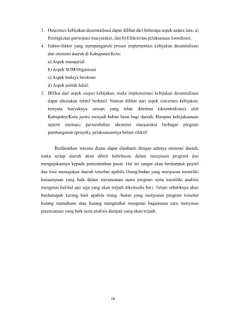 3. Outcomes kebijakan desentralisasi dapat dilihat dari beberapa aspek antara lain: a)
Peningkatan partisipasi masyarakat, dan b) Efektivitas pelaksanaan koordinasi.
4. Faktor-faktor yang mempengaruhi proses implementasi kebijakan desentralisasi
dan otonomi daerah di Kabupaten/Kota:
a) Aspek manajerial
b) Aspek SDM Organisasi
c) Aspek budaya birokrasi
d) Aspek politik lokal.
5. Dilihat dari aspek output kebijakan, maka implementasi kebijakan desentralisasi
dapat dikatakan relatif berhasil. Namun dilihat dari aspek outcomes kebijakan,
ternyata

banyaknya

urusan

yang

telah

diterima

(desentralisasi)

oleh

Kabupaten/Kota justru menjadi beban berat bagi daerah. Harapan kebijaksanaan
seperti

memacu

pertumbuhan

ekonomi

masyarakat

berbagai

program

pembangunan (proyek), pelaksanaannya belum efektif.

Berdasarkan wacana diatas dapat dipahami dengan adanya otonomi daerah,
maka setiap daerah akan diberi kebebasan dalam menyusun program dan
mengajukannya kepada pemerintahan pusat. Hal ini sangat akan berdampak positif
dan bisa memajukan daerah tersebut apabila Orang/badan yang menyusun memiliki
kemampuan yang baik dalam merencanan suatu program serta memiliki analisis
mengenai hal-hal apa saja yang akan terjadi dikemudia hari. Tetapi sebaliknya akan
berdamapak kurang baik apabila orang /badan yang menyusun program tersebut
kurang memahami atau kurang mengetahui mengenai bagaimana cara menyusus
perencanaan yang baik serta analisis dampak yang akan terjadi.

16

 