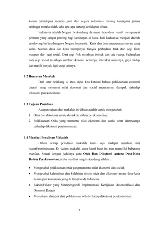karena kehidupan mereka jauh dari segala informasi tentang kemajuan jaman
sehingga mereka tidak tahu apa-apa tentang kehidupan diluar.
Indonesia adalah Negara berkembang di mana desa-desa masih mempunyai
peranan yang sangat penting bagi kehidupan di kota. Jadi keduanya menjadi daerah
pendorong berkembangnya Negara Indonesia. Kota dan desa mempunyai peran yang
sama. Namun desa dan kota mempunyai banyak perbedaan baik dari segi fisik
maupun dari segi sosial. Dari segi fisik misalnya bentuk dan tata ruang. Sedangkan
dari segi sosial misalnya sumber ekonomi keluarga, interaksi sosialnya, gaya hidup
dan masih banyak lagi yang lainnya.

1.2 Rumusan Masalah
Dari latar belakang di atas, dapat kita ketahui bahwa pelaksanaan otonomi
daerah yang menuntut nilai ekonomi dan social mempunyai dampak terhadap
dikotomi perekonomian.

1.3 Tujuan Penulisan
Adapun tujuan dari makalah ini dibuat adalah untuk mengetahui:
1. Otda dan dikotomi antara desa-kota dalam perekonomian.
2. Pelaksanaan Otda yang menuntut nilai ekonomi dan social serta dampaknya
terhadap dikotomi perekonomian.

1.4 Manfaat Penulisan Makalah
Dalam setiap penulisan makalah tentu saja terdapat manfaat dari
materi/pembahasan. Di dalam makalah yang kami buat ini pun memiliki beberapa
manfaat. Sesuai dengan judulnya yaitu Otda Dan Dikotomi Antara Desa-Kota
Dalam Perekonomian, tentu manfaat yang terkandung adalah :
Mengetahui pelaksanaan otda yang menuntut nilai ekonomi dan social.
Mengetahui kelemahan dan kelebihan sistem otda dan dikotomi antara desa-kota
dalam perekonomian yang di terapkan di Indonesia.
Faktor-Faktor yang Mempengaruhi Implementasi Kebijakan Desentralisasi dan
Otonomi Daerah
Memahami dampak dari pelaksanaan otda terhadap dikotomi perekonomian.

2

 