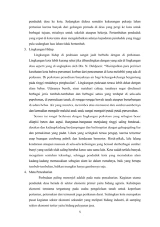 penduduk desa ke kota. Sedangkan didesa semakin kekurangan pekerja lahan
pertanian karena banyak dari golongan pemuda di desa yang pergi ke kota untuk
berbagai tujuan, misalnya untuk sekolah ataupun bekerja. Pertambahan penduduk
yang cepat di kota tentu akan mengakibatkan adanya kepadatan penduduk yang tinggi
pula sedangkan luas lahan tidak bertambah.
3. Lingkungan Hidup
Lingkungan hidup di pedesaan sangat jauh berbeda dengan di perkotaan.
Lingkungan kota lebih kurang sehat jika dibandingkan dengan yang ada di lingkungan
desa seperti yang di ungkapkan oleh Drs. N. Daldjoeni: “Disimpulkan para peririset
kesehatan kota bahwa persentasi korban dari pencemaran di kota melebihi yang ada di
pedesaan. Di perkotaan persediaan banyaknya air bagi keluarga-keluarga bergantung
pada tinggi rendahnya penghasilan”. Lingkungan pedesaan terasa lebih dekat dengan
alam bebas. Udaranya bersih, sinar matahari cukup, tanahnya segar diselimuti
berbagai jenis tumbuh-tumbuhan dan berbagai satwa yang terdapat di sela-sela
pepohonan, di permukaan tanah, di rongga-rongga bawah tanah ataupun berterbangan
di udara bebas. Air yang menetes, merembes atau memancar dari sumber-sumbernya
dan kemudian mengalir melalui anak-anak sungai mengairi petak-petak persawahan.
Semua ini sangat berlainan dengan lingkungan perkotaan yang sebagian besar
dilapisi beton dan aspal. Bangunan-bangunan menjulang tinggi saling berdesakdesakan dan kadang-kadang berdampingan dan berhimpitan dengan gubug-gubug liar
dan pemukiman yang padat. Udara yang seringkali terasa pengap, karena tercemar
asap buangan cerobong pabrik dan kendaraan bermotor. Hiruk-pikuk, lalu lalang
kendaraan ataupun manusia di sela-sela kebisingan yang berasal dariberbagai sumber
bunyi yang seolah-olah saling berebut keras satu sama lain. Kota sudah terlalu banyak
mengalami sentuhan teknologi, sehingga penduduk kota yang merindukan alam
kadang-kadang memasukkan sebagian alam ke dalam rumahnya, baik yang berupa
tumbuh-tumbuhan, bahkan mungkin hanya gambarnya saja.
4. Mata Pencaharian
Perbedaan paling menonjol adalah pada mata pencaharian. Kegiatan utama
penduduk desa berada di sektor ekonomi primer yaitu bidang agraris. Kehidupan
ekonomi terutama tergantung pada usaha pengelolaan tanah untuk keperluan
pertanian, peternakan dan termasuk juga perikanan darat. Sedangkan kota merupakan
pusat kegiatan sektor ekonomi sekunder yang meliputi bidang industri, di samping
sektor ekonomi tertier yaitu bidang pelayanan jasa.
5

 