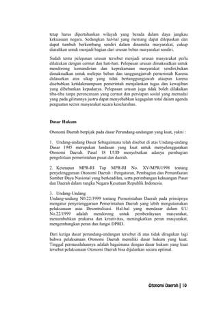 tetap harus dipertahankan wilayah yang berada dalam daya jangkau
kekuasaan negara. Sedangkan hal-hal yang memang dapat dilepaskan dan
dapat tumbuh berkembang sendiri dalam dinamika masyarakat, cukup
diarahkan untuk menjadi bagian dari urusan bebas masyarakat sendiri.
Sudah tentu pelepasan urusan tersebut menjadi urusan masyarakat perlu
dilakukan dengan cermat dan hati-hati. Pelepasan urusan dimaksudkan untuk
mendorong kemandirian dan keprakarsaan masyarakat sendiri,bukan
dimaksudkan untuk melepas beban dan tanggungjawab pemerintah Karena
didasarkan atas sikap yang tidak bertanggungjawab ataupun karena
disebabkan ketidakmampuan pemerintah menjalankan tugas dan kewajiban
yang dibebankan kepadanya. Pelepasan urusan juga tidak boleh dilakukan
tiba-tiba tanpa perencanaan yang cermat dan persiapan sosial yang memadai
yang pada gilirannya justru dapat menyebabkan kegagalan total dalam agenda
penguatan sector masyarakat secara keseluruhan.
Dasar Hukum
Otonomi Daerah berpijak pada dasar Perundang-undangan yang kuat, yakni :
1. Undang-undang Dasar Sebagaimana telah disebut di atas Undang-undang
Dasar 1945 merupakan landasan yang kuat untuk menyelenggarakan
Otonomi Daerah. Pasal 18 UUD menyebutkan adanya pembagian
pengelolaan pemerintahan pusat dan daerah.
2. Ketetapan MPR-RI Tap MPR-RI No. XV/MPR/1998 tentang
penyelenggaraan Otonomi Daerah : Pengaturan, Pembagian dan Pemanfaatan
Sumber Daya Nasional yang berkeadilan, serta perimbangan kekuangan Pusat
dan Daerah dalam rangka Negara Kesatuan Republik Indonesia.
3. Undang-Undang
Undang-undang N0.22/1999 tentang Pemerintahan Daerah pada prinsipnya
mengatur penyelenggaraan Pemerintahan Daerah yang lebih mengutamakan
pelaksanaan asas Desentralisasi. Hal-hal yang mendasar dalam UU
No.22/1999 adalah mendorong untuk pemberdayaan masyarakat,
menumbuhkan prakarsa dan kreativitas, meningkatkan peran masyarakat,
mengembangkan peran dan fungsi DPRD.
Dari ketiga dasar perundang-undangan tersebut di atas tidak diragukan lagi
bahwa pelaksanaan Otonomi Daerah memiliki dasar hukum yang kuat.
Tinggal permasalahannya adalah bagaimana dengan dasar hukum yang kuat
tersebut pelaksanaan Otonomi Daerah bisa dijalankan secara optimal.
Otonomi Daerah | 10
 