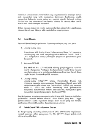 merasakan kemuakan atas pemerintahan yang sangat sentralistis dan ingin menuju
pola masyarakat yang lebih menjanjikan kebebasan. Realitasnya, setelah
masyarakat Indonesia berada dalam era otonomi daerah, berbagai problem
bermunculan dan implemenasi atas konsep otonomi itu memunculkan banyak
konflik baik vertikal maupun horizontal.
Dalam paparan singkat ini, penulis ingin memberikan catatan bahwa pelaksanaan
otonomi daerah pada faktanya telah menimbulkan empat problem.
3.2 Dasar Hukum
Otonomi Daerah berpijak pada dasar Perundang-undangan yang kuat, yakni :
1. Undang-undang Dasar
Sebagaimana telah disebut di atas Undang-undang Dasar 1945 merupakan
landasan yang kuat untuk menyelenggarakan Otonomi Daerah. Pasal 18
UUD menyebutkan adanya pembagian pengelolaan pemerintahan pusat
dan daerah.
2. Ketetapan MPR-RI
Tap MPR-RI No. XV/MPR/1998 tentang penyelenggaraan Otonomi
Daerah : Pengaturan, Pembagian dan Pemanfaatan Sumber Daya Nasional
yang berkeadilan, serta perimbangan kekuangan Pusat dan Daerah dalam
rangka Negara Kesatuan Republik Indonesia.
3. Undang-Undang
Undang-undang N0.22/1999 tentang Pemerintahan Daerah pada
prinsipnya mengatur penyelenggaraan Pemerintahan Daerah yang lebih
mengutamakan pelaksanaan asas Desentralisasi. Hal-hal yang mendasar
dalam UU No.22/1999 adalah mendorong untuk pemberdayaan
masyarakat, menumbuhkan prakarsa dan kreativitas, meningkatkan peran
masyarakat, mengembangkan peran dan fungsi DPRD.
Dari ketiga dasar perundang-undangan tersebut di atas tidak diragukan lagi bahwa
pelaksanaan Otonomi Daerah memiliki dasar hukum yang kuat. Tinggal
permasalahannya adalah bagaimana dengan dasar hukum yang kuat tersebut
pelaksanaan Otonomi Daerah bisa dijalankan secara optimal.
3.3 Pokok-Pokok Pikiran Otonomi Daerah
Isi dan jiwa yang terkandung dalam pasal 18 UUD 1945 beserta penjelasannya
menjadi pedoman dalam penyusunan UU No. 22/1999 dengan pokok-pokok
pikiran sebagai berikut :
Otonomi Daerah | 12
 