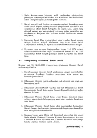1. Sistim ketatanegaraan Indonesia wajib menjalankan prinsip-prinsip
pembagian kewenangan berdasarkan asas konsentrasi dan desentralisasi
dalam kerangka Negara Kesatuan Republik Indonesia.
2. Daerah yang dibentuk berdasarkan asas desentralisasi dan dekonsentrasi
adalah daerah propinsi, sedangkan daerah yang dibentuk berdasarkan asas
desentralisasi adalah daerah Kabupaten dan daerah Kota. Daerah yang
dibentuk dengan asas desentralisasi berwenang untuk menentukan dan
melaksanakan kebijakan atas prakarsa sendiri berdasarkan aspirasi
masyarakat.
3. Pembagian daerah diluar propinsi dibagi habis ke dalam daerah otonom.
Dengan demikian, wilayah administrasi yang berada dalam daerah
Kabupaten dan daerah Kota dapat dijadikan Daerah Otonom atau dihapus.
4. Kecamatan yang menurut Undang-undang Nomor 5 th 1974 sebagai
wilayah administrasi dalam rangka dekonsentrasi, menurut UU No 22/99
kedudukanya diubah menjadi perangkat daerah Kabupaten atau daerah
Kota.
3.4 Prinsip-Prinsip Pelaksanaan Otonomi Daerah
Berdasar pada UU No.22/1999 prinsip-prinsip pelaksanaan Otonomi Daerah
adalah sebagai berikut :
1. Penyelenggaraan Otonomi Daerah dilaksanakan dengan memperhatikan
aspek-aspek demokrasi, keadilan, pemerataan, serta potensi dan
keanekaragaman daerah.
2. Pelaksanaan Otonomi Daerah didasarkan pada otonomi luas, nyata dan
bertanggung jawab
3. Pelaksanaan Otonomi Daerah yang luas dan utuh diletakkan pada daerah
Kabupaten dan daerah Kota, sedang Otonomi Daerah Propinsi merupakan
Otonomi Terbatas.
4. Pelaksanaan Otonomi Daerah harus sesuai dengan Konstitusi negara
sehingga tetap terjamin hubungan yang serasi antara pusat dan daerah serta
antar daerah.
5. Pelaksanaan Otonomi Daerah harus lebih meningkatkan kemandirian
Daerah Otonom, dan karenanya dalam daerah Kabupaten dan daerah Kota
tidak ada lagi wilayah administrasi.
6. Kawasan khusus yang dibina oleh Pemerintah atau pihak lain seperti
Badan Otorita, Kawasan Pelabuhan, Kawasan Pertambangan, Kawasan
Kehutanan, Kawasan Perkotaan Baru, Kawasan Wisata dan semacamnya
berlaku ketentuan peraturan Daerah Otonom.
Otonomi Daerah | 13
 