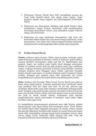 7. Pelaksanaan Otonomi Daerah harus lebih meningkatkan peranan dan
fungsi badan legislatif daerah, baik sebagai fungsi legislasi, fungsi
pengawas maupun fungsi anggaran atas penyelenggaraan Pemerintahan
Daerah.
8. Pelaksanaan asas dekonsentrasi diletakkan pada daerah Propinsi dalam
kedudukannya sebagai Wilayah Administrasi untuk memelaksanakan
kewenangan pemerintahan tertentu yang dilimpahkan kepada Gubernur
sebagai wakil Pemerintah.
9. Pelaksanaan asas tugas pembantuan dimungkinkan, tidak hanya dari
Pemerintah Daerah kepada Desa yang disertai dengan pembiayaan, sarana
dan prasarana, serta sumber daya manusia dengan kewajiban melaporkan
pelaksanaan dan mempertanggungjawabkan kepada yang menugaskan.
3.5 Problem Otonomi Daerah
Pertama, pudarnya negara kesatuan. Dalam negara kesatuan, pemimpin negara
adalah atasan para pemimpin di bawahnya. Namun di Indonesia, apakah faktanya
memang demikian? Kenyataannya sangat jauh dari itu. Bagaimanapun para
gubernur, bupati, dan walikota untuk terpilih butuh dukungan partai-partai.
Realitas ini membuat mereka lebih taat pada pimpinan partai yang mendukung
mereka. Undangan pertemuan pemerintah di atasnya sering diabaikan, sementara
undangan pimpinan partai ditanggapi segera, bahkan cepat-cepat berangkat
dengan memakai uang negara. Ini membuat Indonesia seperti mempunyai banyak
presiden. Walaupun para pimpinan partai tidak memerintah, tapi mereka
mengendalikan para gubernur dan kepala daerah yang didukung partai mereka.
Kedua, lemahnya jalur komando. Dalam konsep otonomi daerah, para gubernur
bukan atasan bupati/walikota. Sementara pemerintah pusat membawahi daerah
yang jumlahnya lebih dari empat ratus buah. Di sisi lain, gubernur juga
merupakan jabatan politis yang untuk meraihnya membutuhkan dukungan politik
partai. Seringkali yang terjadi presiden, gubernur, dan bupati/walikota berasal dari
partai yang berbeda. Kiranya, adalah wajar kalau dengan semua itu jalur komando
dari pusat ke daerah menjadi terputus. Kemampuan pusat hanyalah
mengkoordinasikan seluruh pemerintahan di bawahnya, itupun dalam tingkat
koordinasi yang sangat lemah.
Ini mengakibatkan program-program pemerintah pusat tidak berjalan, padahal
banyak program yang sangat penting demi keselamatan rakyat. Alasan Menkes
Siti Fadilah Supari terkait kegagalam penanganan flu burung, dimana instruksi
dan dana dari departemen kesehatan tidak mengalir ke sasaran karena para kepala
daerah tidak mempedulikan (sehingga banyak korban berjatuhan), kiranya cukup
relevan sebagai contoh. Realitasnya NKRI sekarang telah tiada. Yang ada
hanyalah persekutuan ratusan kabupaten dan kota di Indonesia.
Otonomi Daerah | 14
 