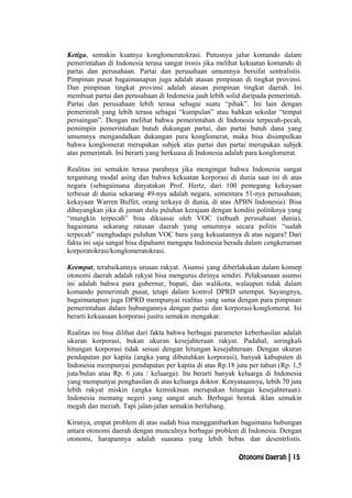 Ketiga, semakin kuatnya konglomeratokrasi. Putusnya jalur komando dalam
pemerintahan di Indonesia terasa sangat ironis jika melihat kekuatan komando di
partai dan perusahaan. Partai dan perusahaan umumnya bersifat sentralistis.
Pimpinan pusat bagaimanapun juga adalah atasan pimpinan di tingkat provinsi.
Dan pimpinan tingkat provinsi adalah atasan pimpinan tingkat daerah. Ini
membuat partai dan perusahaan di Indonesia jauh lebih solid daripada pemerintah.
Partai dan perusahaan lebih terasa sebagai suatu “pihak”. Ini lain dengan
pemerintah yang lebih terasa sebagai “kumpulan” atau bahkan sekedar “tempat
persaingan”. Dengan melihat bahwa pemerintahan di Indonesia terpecah-pecah,
pemimpin pemerintahan butuh dukungan partai, dan partai butuh dana yang
umumnya mengandalkan dukungan para konglomerat, maka bisa disimpulkan
bahwa konglomerat merupakan subjek atas partai dan partai merupakan subjek
atas pemerintah. Ini berarti yang berkuasa di Indonesia adalah para konglomerat.
Realitas ini semakin terasa parahnya jika mengingat bahwa Indonesia sangat
tergantung modal asing dan bahwa kekuatan korporasi di dunia saat ini di atas
negara (sebagaimana dinyatakan Prof. Hertz, dari 100 pemegang kekayaan
terbesar di dunia sekarang 49-nya adalah negara, sementara 51-nya perusahaan;
kekayaan Warren Buffet, orang terkaya di dunia, di atas APBN Indonesia). Bisa
dibayangkan jika di jaman dulu puluhan kerajaan dengan kondisi politiknya yang
“mungkin terpecah” bisa dikuasai oleh VOC (sebuah perusahaan dunia),
bagaimana sekarang ratusan daerah yang umumnya secara politis “sudah
terpecah” menghadapi puluhan VOC baru yang kekuatannya di atas negara? Dari
fakta ini saja sangat bisa dipahami mengapa Indonesia berada dalam cengkeraman
korporatokrasi/konglomeratokrasi.
Keempat, terabaikannya urusan rakyat. Asumsi yang diberlakukan dalam konsep
otonomi daerah adalah rakyat bisa mengurus dirinya sendiri. Pelaksanaan asumsi
ini adalah bahwa para gubernur, bupati, dan walikota, walaupun tidak dalam
komando pemerintah pusat, tetapi dalam kontrol DPRD setempat. Sayangnya,
bagaimanapun juga DPRD mempunyai realitas yang sama dengan para pimpinan
pemerintahan dalam hubungannya dengan partai dan korporasi/konglomerat. Ini
berarti kekuasaan korporasi justru semakin mengakar.
Realitas ini bisa dilihat dari fakta bahwa berbagai parameter keberhasilan adalah
ukuran korporasi, bukan ukuran kesejahteraan rakyat. Padahal, seringkali
hitungan korporasi tidak sesuai dengan hitungan kesejahteraan. Dengan ukuran
pendapatan per kapita (angka yang dibutuhkan korporasi), banyak kabupaten di
Indonesia mempunyai pendapatan per kapita di atas Rp.18 juta per tahun (Rp. 1,5
juta/bulan atau Rp. 6 juta / keluarga). Itu berarti banyak keluarga di Indonesia
yang mempunyai penghasilan di atas keluarga doktor. Kenyataannya, lebih 70 juta
lebih rakyat miskin (angka kemiskinan merupakan hitungan kesejahteraan).
Indonesia memang negeri yang sangat aneh. Berbagai bentuk iklan semakin
megah dan meriah. Tapi jalan-jalan semakin berlubang.
Kiranya, empat problem di atas sudah bisa menggambarkan bagaimana hubungan
antara otonomi daerah dengan munculnya berbagai problem di Indonesia. Dengan
otonomi, harapannya adalah suasana yang lebih bebas dan desentrlistis.
Otonomi Daerah | 15
 