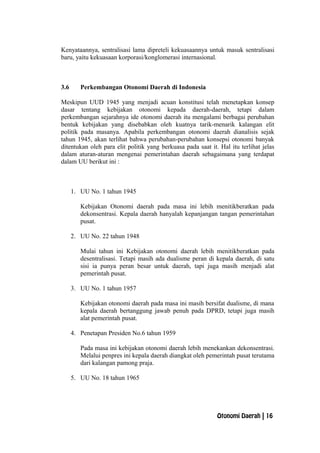 Kenyataannya, sentralisasi lama dipreteli kekuasaannya untuk masuk sentralisasi
baru, yaitu kekuasaan korporasi/konglomerasi internasional.
3.6 Perkembangan Otonomi Daerah di Indonesia
Meskipun UUD 1945 yang menjadi acuan konstitusi telah menetapkan konsep
dasar tentang kebijakan otonomi kepada daerah-daerah, tetapi dalam
perkembangan sejarahnya ide otonomi daerah itu mengalami berbagai perubahan
bentuk kebijakan yang disebabkan oleh kuatnya tarik-menarik kalangan elit
politik pada masanya. Apabila perkembangan otonomi daerah dianalisis sejak
tahun 1945, akan terlihat bahwa perubahan-perubahan konsepsi otonomi banyak
ditentukan oleh para elit politik yang berkuasa pada saat it. Hal itu terlihat jelas
dalam aturan-aturan mengenai pemerintahan daerah sebagaimana yang terdapat
dalam UU berikut ini :
1. UU No. 1 tahun 1945
Kebijakan Otonomi daerah pada masa ini lebih menitikberatkan pada
dekonsentrasi. Kepala daerah hanyalah kepanjangan tangan pemerintahan
pusat.
2. UU No. 22 tahun 1948
Mulai tahun ini Kebijakan otonomi daerah lebih menitikberatkan pada
desentralisasi. Tetapi masih ada dualisme peran di kepala daerah, di satu
sisi ia punya peran besar untuk daerah, tapi juga masih menjadi alat
pemerintah pusat.
3. UU No. 1 tahun 1957
Kebijakan otonomi daerah pada masa ini masih bersifat dualisme, di mana
kepala daerah bertanggung jawab penuh pada DPRD, tetapi juga masih
alat pemerintah pusat.
4. Penetapan Presiden No.6 tahun 1959
Pada masa ini kebijakan otonomi daerah lebih menekankan dekonsentrasi.
Melalui penpres ini kepala daerah diangkat oleh pemerintah pusat terutama
dari kalangan pamong praja.
5. UU No. 18 tahun 1965
Otonomi Daerah | 16
 