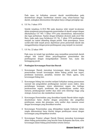 Pada masa ini kebijakan otonomi daerah menitikberatkan pada
desentralisasi dengan memberikan otonomi yang seluas-luasnya bagi
daerah, sedangkan dekonsentrasi diterapkan hanya sebagai pelengkap saja
6. UU No. 5 tahun 1974
Setelah terjadinya G.30.S PKI pada dasarnya telah terjadi kevakuman
dalam pengaturan penyelenggaraan pemerintahan di daerah sampai dengan
dikeluarkanya UU NO. 5 tahun 1974 yaitu desentralisasi, dekonsentrasi
dan tugas perbantuan. Sejalan dengan kebijakan ekonomi pada awal Ode
Baru, maka pada masa berlakunya UU No. 5 tahun 1974 pembangunan
menjadi isu sentral dibanding dengan politik. Pada penerapanya, terasa
seolah-olah telah terjadi proses depolitisasi peran pemerintah daerah dan
menggantikannya dengan peran pembangunan yang menjadi isu nasional.
7. UU No. 22 tahun 1999
Pada masa ini terjadi lagi perubahan yang menjadikan pemerintah daerah
sebagai titik sentral dalam penyelenggaraan pemerintahan dan
pembangunan dengan mengedapankan otonomi luas, nyata dan
bertanggung jawab.
3.7 Pembagian Kewenangan Pusat dan Daerah
1. Kewenangan Daerah mencakup kewenangan dalam seluruh bidang
pemerintahan kecuali kewenangan dalam bidang politik luar negeri,
pertahanan keamanan, peradilan, moneter dan fiskal, agama, serta
kewenangan bidang lain.
2. Kewenangan bidang lain tersebut meliputi kebijakan tentang perencanaan
nasional dan pengendalian pembangunan nasional secara makro, dana
perimbangan keuangan, sistem administrasi negara dan lembaga
perekonomian negara, pembinaan dan pemberdayaan sumber daya
manusia, pendayagunaan sumber daya alam serta teknologi tinggi yang
strategis, konservasi, dan standardisasi nasional.
3. Kewenangan Pemerintahan yang diserahkan kepada Daerah dalam rangka
desentralisasi harus disertai dengan penyerahan dan pengalihan
pembiayaan, sarana dan prasarana, serta sumber daya manusia sesuai
dengan kewenangan yang diserahkan tersebut.
4. Kewenangan Pemerintahan yang dilimpahkan kepada Gubernur dalam
rangka dekonsentrasi harus disertai dengan pembiayaan sesuai dengan
kewenangan yang dilimpahkan tersebut.
5. Kewenangan Propinsi sebagai Daerah Otonom mencakup kewenangan
dalam bidang pemerintahan yang bersifat lintas Kabupaten dan Kota, serta
kewenangan dalam bidang pemerintahan tertentu lainnya.
Otonomi Daerah | 17
 