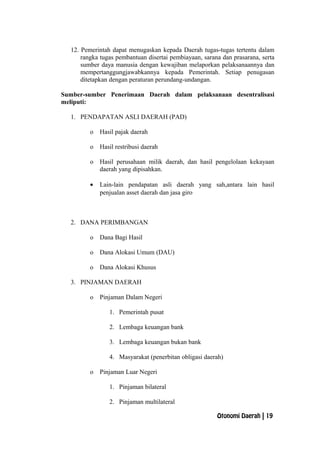 12. Pemerintah dapat menugaskan kepada Daerah tugas-tugas tertentu dalam
rangka tugas pembantuan disertai pembiayaan, sarana dan prasarana, serta
sumber daya manusia dengan kewajiban melaporkan pelaksanaannya dan
mempertanggungjawabkannya kepada Pemerintah. Setiap penugasan
ditetapkan dengan peraturan perundang-undangan.
Sumber-sumber Penerimaan Daerah dalam pelaksanaan desentralisasi
meliputi:
1. PENDAPATAN ASLI DAERAH (PAD)
o Hasil pajak daerah
o Hasil restribusi daerah
o Hasil perusahaan milik daerah, dan hasil pengelolaan kekayaan
daerah yang dipisahkan.
• Lain-lain pendapatan asli daerah yang sah,antara lain hasil
penjualan asset daerah dan jasa giro
2. DANA PERIMBANGAN
o Dana Bagi Hasil
o Dana Alokasi Umum (DAU)
o Dana Alokasi Khusus
3. PINJAMAN DAERAH
o Pinjaman Dalam Negeri
1. Pemerintah pusat
2. Lembaga keuangan bank
3. Lembaga keuangan bukan bank
4. Masyarakat (penerbitan obligasi daerah)
o Pinjaman Luar Negeri
1. Pinjaman bilateral
2. Pinjaman multilateral
Otonomi Daerah | 19
 