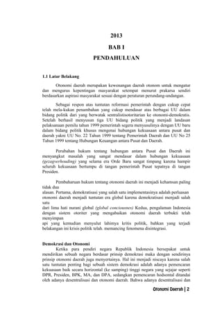 2013
BAB I
PENDAHULUAN
1.1 Latar Belakang
Otonomi daerah merupakan kewenangan daerah otonom untuk mengatur
dan mengurus kepentingan masyarakat setempat menurut prakarsa sendiri
berdasarkan aspirasi masyarakat sesuai dengan peraturan perundang-undangan.
Sebagai respon atas tuntutan reformasi pemerintah dengan cukup cepat
telah mela-kukan penambahan yang cukup mendasar atas berbagai UU dalam
bidang politik dari yang berwatak sentralistisotoritarian ke otonomi-demokratis.
Setelah berhasil menyusun tiga UU bidang politik yang menjadi landasan
pelaksanaan pemilu tahun 1999 pemerintah segera menyusulinya dengan UU baru
dalam bidang politik khusus mengenai hubungan kekuasaan antara pusat dan
daerah yakni UU No. 22 Tahun 1999 tentang Pemerintah Daerah dan UU No 25
Tahun 1999 tentang Hubungan Keuangan antara Pusat dan Daerah.
Perubahan hukum tentang hubungan antara Pusat dan Daerah ini
menyangkut masalah yang sangat mendasar dalam hubungan kekuasaan
(gezagverhouding) yang selama era Orde Baru sangat timpang karena hampir
seluruh kekuasaan bertumpu di tangan pemerintah Pusat tepatnya di tangan
Presiden.
Pembaharuan hukum tentang otonomi daerah ini menjadi kehamsan paling
tidak dua
alasan. Pertama, demokratisasi yang salah satu implementasinya adalah perluasan
otonomi daerah menjadi tuntutan era global karena demokratisasi menjadi salah
satu
dari lima hati nurani global (global conciousnes) Kedua, pengalaman Indonesia
dengan sistem otoriter yang mengabaikan otonomi daerah terbukti telah
menyimpan
api yang kemudian menyulut lahimya kritis politik, bahkan yang terjadi
belakangan ini krisis politik telah. memancing fenomena disintegrasi.
Demokrasi dan Otonomi
Ketika para pendiri negara Republik Indonesia bersepakat untuk
mendirikan sebuah negara berdasar prinsip demokrasi maka dengan sendirinya
prinsip otonomi daerah juga menyertainya. Hal ini menjadi niscaya karena salah
satu tuntutan penting bagi sebuah sistem demokrasi adalah adanya pemencaran
kekuasaan baik secara horizontal (ke samping) tinggi negara yang sejajar seperti
DPR, Presiden, BPK, MA, dan DPA, sedangkan pemencaran hodsontal ditandai
oleh adanya desentralisasi dan otonomi daerah. Bahwa adanya desentralisasi dan
Otonomi Daerah | 2
 