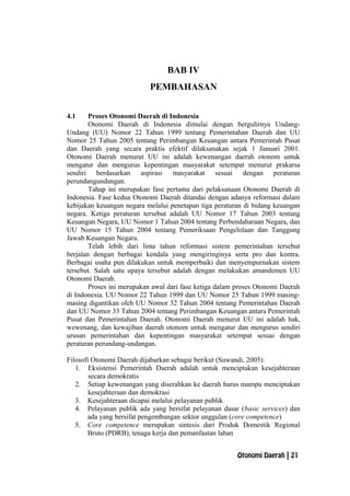 BAB IV
PEMBAHASAN
4.1 Proses Otonomi Daerah di Indonesia
Otonomi Daerah di Indonesia dimulai dengan bergulirnya Undang-
Undang (UU) Nomor 22 Tahun 1999 tentang Pemerintahan Daerah dan UU
Nomor 25 Tahun 2005 tentang Perimbangan Keuangan antara Pemerintah Pusat
dan Daerah yang secara praktis efektif dilaksanakan sejak 1 Januari 2001.
Otonomi Daerah menurut UU ini adalah kewenangan daerah otonom untuk
mengatur dan mengurus kepentingan masyarakat setempat menurut prakarsa
sendiri berdasarkan aspirasi masyarakat sesuai dengan peraturan
perundangundangan.
Tahap ini merupakan fase pertama dari pelaksanaan Otonomi Daerah di
Indonesia. Fase kedua Otonomi Daerah ditandai dengan adanya reformasi dalam
kebijakan keuangan negara melalui penetapan tiga peraturan di bidang keuangan
negara. Ketiga peraturan tersebut adalah UU Nomor 17 Tahun 2003 tentang
Keuangan Negara, UU Nomor 1 Tahun 2004 tentang Perbendaharaan Negara, dan
UU Nomor 15 Tahun 2004 tentang Pemeriksaan Pengelolaan dan Tanggung
Jawab Keuangan Negara.
Telah lebih dari lima tahun reformasi sistem pemerintahan tersebut
berjalan dengan berbagai kendala yang mengiringinya serta pro dan kontra.
Berbagai usaha pun dilakukan untuk memperbaiki dan menyempurnakan sistem
tersebut. Salah satu upaya tersebut adalah dengan melakukan amandemen UU
Otonomi Daerah.
Proses ini merupakan awal dari fase ketiga dalam proses Otonomi Daerah
di Indonesia. UU Nomor 22 Tahun 1999 dan UU Nomor 25 Tahun 1999 masing-
masing digantikan oleh UU Nomor 32 Tahun 2004 tentang Pemerintahan Daerah
dan UU Nomor 33 Tahun 2004 tentang Perimbangan Keuangan antara Pemerintah
Pusat dan Pemerintahan Daerah. Otonomi Daerah menurut UU ini adalah hak,
wewenang, dan kewajiban daerah otonom untuk mengatur dan mengurus sendiri
urusan pemerintahan dan kepentingan masyarakat setempat sesuai dengan
peraturan perundang-undangan.
Filosofi Otonomi Daerah dijabarkan sebagai berikut (Suwandi, 2005):
1. Eksistensi Pemerintah Daerah adalah untuk menciptakan kesejahteraan
secara demokratis
2. Setiap kewenangan yang diserahkan ke daerah harus mampu menciptakan
kesejahteraan dan demokrasi
3. Kesejahteraan dicapai melalui pelayanan publik
4. Pelayanan publik ada yang bersifat pelayanan dasar (basic services) dan
ada yang bersifat pengembangan sektor unggulan (core competence)
5. Core competence merupakan sintesis dari Produk Domestik Regional
Bruto (PDRB), tenaga kerja dan pemanfaatan lahan
Otonomi Daerah | 21
 
