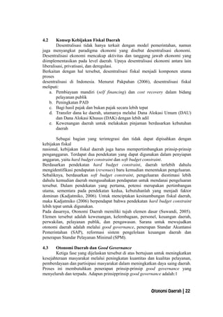 4.2 Konsep Kebijakan Fiskal Daerah
Desentralisasi tidak hanya terkait dengan model pemerintahan, namun
juga menyangkut paradigma ekonomi yang disebut desentralisasi ekonomi.
Desentralisasi ekonomi mencakup aktivitas dan tanggung jawab ekonomi yang
diimplementasikan pada level daerah. Upaya desentralisasi ekonomi antara lain
liberalisasi, privatisasi, dan deregulasi.
Berkaitan dengan hal tersebut, desentralisasi fiskal menjadi komponen utama
proses
desentralisasi di Indonesia. Menurut Pakpahan (2006), desentralisasi fiskal
meliputi:
a. Pembiayaan mandiri (self financing) dan cost recovery dalam bidang
pelayanan publik
b. Peningkatan PAD
c. Bagi hasil pajak dan bukan pajak secara lebih tepat
d. Transfer dana ke daerah, utamanya melalui Dana Alokasi Umum (DAU)
dan Dana Alokasi Khusus (DAK) dengan lebih adil
e. Kewenangan daerah untuk melakukan pinjaman berdasarkan kebutuhan
daerah
Sebagai bagian yang terintegrasi dan tidak dapat dipisahkan dengan
kebijakan fiskal
nasional, kebijakan fiskal daerah juga harus mempertimbangkan prinsip-prinsip
penganggaran. Terdapat dua pendekatan yang dapat digunakan dalam penyiapan
anggaran, yaitu hard budget constraint dan soft budget constraint.
Berdasarkan pendekatan hard budget constraint, daerah terlebih dahulu
mengidentifikasi pendapatan (revenues) baru kemudian menentukan pengeluaran.
Sebaliknya, berdasarkan soft budget constraint, pengeluaran diestimasi lebih
dahulu kemudian daerah mengusahakan pendapatan untuk mendanai pengeluaran
tersebut. Dalam pendekatan yang pertama, potensi merupakan pertimbangan
utama, sementara pada pendekatan kedua, kebutuhanlah yang menjadi faktor
dominan (Kadjatmiko, 2006). Untuk menciptakan kesinambungan fiskal daerah,
maka Kadjatmiko (2006) berpendapat bahwa pendekatan hard budget constraint
lebih tepat untuk digunakan.
Pada dasarnya, Otonomi Daerah memiliki tujuh elemen dasar (Suwandi, 2005).
Elemen tersebut adalah kewenangan, kelembagaan, personel, keuangan daerah,
perwakilan, pelayanan publik, dan pengawasan. Sarana untuk mewujudkan
otonomi daerah adalah melalui good governance, penerapan Standar Akuntansi
Pemerintahan (SAP), reformasi sistem pengelolaan keuangan daerah dan
penerapan Standar Pelayanan Minimal (SPM).
4.3 Otonomi Daerah dan Good Governance
Ketiga fase yang dijelaskan tersebut di atas bertujuan untuk meningkatkan
kesejahteraan masyarakat melalui peningkatan kuantitas dan kualitas pelayanan,
pemberdayaan dan partisipasi masyarakat dalam meningkatkan daya saing daerah.
Proses ini membutuhkan penerapan prinsip-prinsip good governance yang
menyeluruh dan terpadu. Adapun prinsipprinsip good governance adalah:1
Otonomi Daerah | 22
 