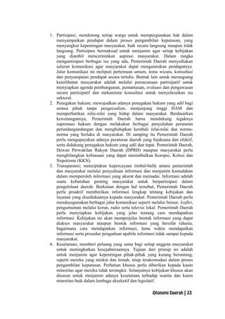 1. Partisipasi; mendorong setiap warga untuk mempergunakan hak dalam
menyampaikan pendapat dalam proses pengambilan keputusan, yang
menyangkut kepentingan masyarakat, baik secara langsung maupun tidak
langsung. Partisipasi bermaksud untuk menjamin agar setiap kebijakan
yang diambil mencerminkan aspirasi masyarakat. Dalam rangka
mengantisipasi berbagai isu yang ada, Pemerintah Daerah menyediakan
saluran komunikasi agar masyarakat dapat mengutarakan pendapatnya.
Jalur komunikasi ini meliputi pertemuan umum, temu wicara, konsultasi
dan penyampaian pendapat secara tertulis. Bentuk lain untuk merangsang
keterlibatan masyarakat adalah melalui perencanaan partisipatif untuk
menyiapkan agenda pembangunan, pemantauan, evaluasi dan pengawasan
secara partisipatif dan mekanisme konsultasi untuk menyelesaikan isu
sektoral.
2. Penegakan hukum; mewujudkan adanya penegakan hukum yang adil bagi
semua pihak tanpa pengecualian, menjunjung tinggi HAM dan
memperhatikan nilai-nilai yang hidup dalam masyarakat. Berdasarkan
kewenangannya, Pemerintah Daerah harus mendukung tegaknya
supremasi hukum dengan melakukan berbagai penyuluhan peraturan
perundangundangan dan menghidupkan kembali nilai-nilai dan norma-
norma yang berlaku di masyarakat. Di samping itu Pemerintah Daerah
perlu mengupayakan adanya peraturan daerah yang bijaksana dan efektif,
serta didukung penegakan hukum yang adil dan tepat. Pemerintah Daerah,
Dewan Perwakilan Rakyat Daerah (DPRD) maupun masyarakat perlu
menghilangkan kebiasaan yang dapat menimbulkan Korupsi, Kolusi dan
Nepotisme (KKN).
3. Transparansi; menciptakan kepercayaan timbal-balik antara pemerintah
dan masyarakat melalui penyediaan informasi dan menjamin kemudahan
dalam memperoleh informasi yang akurat dan memadai. Informasi adalah
suatu kebutuhan penting masyarakat untuk berpartisipasi dalam
pengelolaan daerah. Berkaitan dengan hal tersebut, Pemerintah Daerah
perlu proaktif memberikan informasi lengkap tentang kebijakan dan
layanan yang disediakannya kepada masyarakat. Pemerintah Daerah perlu
mendayagunakan berbagai jalur komunikasi seperti melalui brosur, leaflet,
pengumuman melalui koran, radio serta televisi lokal. Pemerintah Daerah
perlu menyiapkan kebijakan yang jelas tentang cara mendapatkan
informasi. Kebijakan ini akan memperjelas bentuk informasi yang dapat
diakses masyarakat ataupun bentuk informasi yang bersifat rahasia,
bagaimana cara mendapatkan informasi, lama waktu mendapatkan
informasi serta prosedur pengaduan apabila informasi tidak sampai kepada
masyarakat.
4. Kesetaraan; memberi peluang yang sama bagi setiap anggota masyarakat
untuk meningkatkan kesejahteraannya. Tujuan dari prinsip ini adalah
untuk menjamin agar kepentingan pihak-pihak yang kurang beruntung,
seperti mereka yang miskin dan lemah, tetap terakomodasi dalam proses
pengambilan keputusan. Perhatian khusus perlu diberikan kepada kaum
minoritas agar mereka tidak tersingkir. Selanjutnya kebijakan khusus akan
disusun untuk menjamin adanya kesetaraan terhadap wanita dan kaum
minoritas baik dalam lembaga eksekutif dan legislatif.
Otonomi Daerah | 23
 