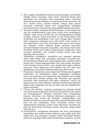 5. Daya tanggap; meningkatkan kepekaan para penyelenggara pemerintahan
terhadap aspirasi masyarakat, tanpa kecuali. Pemerintah Daerah perlu
membangun jalur komunikasi untuk menampung aspirasi masyarakat
dalam hal penyusunan kebijakan. Ini dapat berupa forum masyarakat, talk
show, layanan hotline, prosedur komplain. Sebagai fungsi pelayan
masyarakat, Pemerintah Daerah akan mengoptimalkan pendekatan
kemasyarakatan dan secara periodik mengumpulkan pendapat masyarakat.
6. Wawasan ke depan; membangun daerah berdasarkan visi dan strategi yang
jelas dan mengikutsertakan warga dalam seluruh proses pembangunan,
sehingga warga merasa memiliki dan ikut bertanggungjawab terhadap
kemajuan daerahnya. Tujuan penyusunan visi dan strategi adalah untuk
memberikan arah pembangunan secara umun sehingga dapat membantu
dalam penggunaan sumberdaya secara lebih efektif. Untuk menjadi visi
yang dapat diterima secara luas, visi tersebut perlu disusun secara terbuka
dan transparan, dengan didukung dengan partisipasi masyarakat,
kelompok-kelompok masyarakat yang peduli, serta kalangan dunia usaha.
Pemerintah Daerah perlu proaktif mempromosikan pembentukan forum
konsultasi masyarakat, serta membuat berbagai produk yang dapat
digunakan oleh masyarakat.
7. Akuntabilitas; meningkatkan akuntabilitas para pengambil keputusan
dalam segala bidang yang menyangkut kepentingan masyarakat luas.
Seluruh pembuat kebijakan pada semua tingkatan harus memahami bahwa
mereka harus mempertanggungjawabkan hasil kerja kepada masyarakat.
Untuk mengukur kinerja mereka secara obyektif perlu adanya indikator
yang jelas. Sistem pengawasan perlu diperkuat dan hasil audit harus
dipublikasikan, dan apabila terdapat kesalahan harus diberi sanksi.
8. Pengawasan; meningkatkan upaya pengawasan terhadap penyelenggaraan
pemerintahan dan pembangunan dengan mengusahakan keterlibatan
swasta dan masyarakat luas. Pengawasan yang dilakukan oleh lembaga
berwenang perlu memberi peluang bagi masyarakat dan organisasi
masyarakat untuk berpartisipasi aktif dalam pemantauan, evaluasi, dan
pengawasan kerja, sesuai bidangnya. Walaupun demikian tetap diperlukan
adanya auditor independen dari luar dan hasil audit perlu dipublikasikan
kepada masyarakat.
9. Efisiensi dan efektifitas; menjamin terselenggaranya pelayanan kepada
masyarakat dengan mengunakan sumber daya yang tersedia secara optimal
dan bertanggungjawab. Pelayanan masyarakat harus mengutamakan
kepuasan masyarakat, dan didukung mekanisme penganggaran serta
pengawasan yang rasional dan transparan. Lembagalembaga yang
bergerak di bidang jasa pelayanan umum harus menginformasikan tentang
biaya dan jenis pelayananya. Untuk menciptakan efisiensi harus
digunakanteknik manajemen modern untuk administrasi kecamatan dan
perlu ada desentralisasi kewenangan layanan masyarakat sampai tingkat
keluruhan/desa.
10. Profesionalisme; meningkatkan kemampuan dan moral penyelenggara
pemerintahan agar mampu memberi pelayanan yang mudah, cepat, tepat
dengan biaya yang terjangkau. Tujuannya adalah menciptakan birokrasi
profesional yang dapat efektif memenuhi kebutuhan masyarakat. Ini perlu
Otonomi Daerah | 24
 