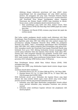 didukung dengan mekanisme penerimaan staf yang efektif, sistem
pengembangan karir dan pengembangan staf yang efektif, penilaian,
promosi, dan penggajian staf yang wajar. Penerapan Otonomi Daerah
dengan mengacu pada prinsip-prinsip good governance tersebut difasilitasi
oleh Pemerintah Pusat dengan meningkatkan alokasi Anggaran
Penerimaan dan Belanja Negara (APBN) yang disalurkan ke daerah.
Secara umum, sumber pendapatan daerah terutama berasal dari:
1. Dana perimbangan yang terdiri dari Dana Alokasi Umum, Dana
Alokasi Khusus (DAK) dan Dana Bagi Hasil (DBH) pajak dan sumber
daya alam
2. Pendapatan Asli Daerah (PAD), terutama yang berasal dari pajak dan
retribusi daerah.
Dari kedua sumber pendapatan daerah tersebut masih didominasi oleh Dana
Perimbangan. Dana Perimbangan tersebut jumlahnya cenderung selalu meningkat
sejak digulirkan pada tahun 2001 baik dilihat dari nilai nominal maupun dari
persentasenya terhadap Pendapatan Domestik Bruto (PDB) dan pendapatan
domestik neto (PDN). Tabel 1 menunjukkan pekembangan Dana Perimbangan
tahun 2003-2006. DAU adalah komponen Dana Perimbangan yang paling besar.
DAU merupakan transfer dari Pemerintah Pusat kepada Pemerintah Daerah yang
berbentuk block grant. DAU dihitung berdasarkan formula kesenjangan fiskal
(selisih antara kebutuhan fiskal dan kapasitas fiskal daerah). Sejak tahun 2001,
formula DAU telah mengalami beberapa kali perubahan. Formula DAU untuk
tahun 2006 disusun berdasarkan UU No. 33/2004 ditunjukkan oleh Gambar 1.
DAU masih menjadi sumber utama pembiayaan belanja daerah. Secara rata-rata,
persentase DAU terhadap APBD berkisar antara 70-80 persen.
Dana Perimbangan lainnya adalah Dana Alokasi Khusus (DAK). DAK
merupakan dana yang
bersumber dari APBN yang dialokasikan kepada daerah tertentu dengan tujuan
untuk
membantu daerah dalam membiayai:
1. Kebutuhan khusus (UU No. 25 Tahun 2000 dan PP No. 104 Tahun 2000)
2. Kegiatan khusus (UU No. 33 Tahun 2004, PP No. 55 Tahun 2005, dan
Nota Keuangan dan RAPBN 2006)
DAK berbentuk specific grant. Kebutuhan dan kegiatan khusus yang dapat
dibiayai dari dana tersebut adalah segala urusan daerah yang sesuai dengan
prioritas nasional. Hal-hal yang termasuk kebutuhan khusus yaitu:
1. kebutuhan yang tidak dapat diperkirakan menggunakan formula alokasi
umum dan/atau kebutuhan yang merupakan komitmen atau prioritas
nasional
2. kebutuhan untuk membiayai kegiatan reboisasi dan penghijauan oleh
daerah penghasil.
Otonomi Daerah | 25
 
