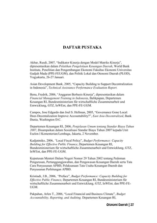 DAFTAR PUSTAKA
Akbar, Rusdi, 2007, “Indikator Kinerja dengan Model Matriks Kinerja”,
dipresentasikan dalam Pelatihan Pengelolaan Keuangan Daerah, World Bank
Institute, Penelitian dan Pengembangan Ekonomi Fakultas Ekonomi Universitas
Gadjah Mada (PPE-FEUGM), dan Politik Lokal dan Otonomi Daerah (PLOD),
Yogyakarta, 26-27 Januari.
Asian Development Bank, 2005, “Capacity Building to Support Decentralization
in Indonesia”, Technical Assistance Performance Evaluation Report.
Benu, Fredrik, 2006, “Anggaran Berbasis Kinerja”, dipresentasikan dalam
Financial Management Training in Indonesia, Balikpapan, Departemen
Keuangan RI, Bundesministerium für wirtschaftliche Zusammenarbeit und
Entwicklung, GTZ, InWEnt, dan PPE-FE-UGM.
Campos, Jose Edgardo dan Joel S. Hellman, 2005, “Governance Gone Local:
Does Decentalization Improve Accountability?”, East Asia Decentralized, Bank
Dunia, Washington D.C.
Departemen Keuangan RI, 2006, Penjelasan Umum tentang Standar Biaya Tahun
2007, Disampaikan dalam Sosialisasi Standar Biaya Tahun 2007 kepada Unit
Eselon I Kementerian/Lembaga, Jakarta, 2 November.
Kadjatmiko, 2006, “Local Fiscal Policy”, Budget Performance: Capacity
Building for Effective Public Finance, Departemen Keuangan RI,
Bundesministerium für wirtschaftliche Zusammenarbeit und Entwicklung, GTZ,
InWEnt, dan PPE-FE-UGM.
Keputusan Menteri Dalam Negeri Nomor 29 Tahun 2002 tentang Pedoman
Pengurusan, Pertanggungjawaban, dan Pengawasan Keuangan Daerah serta Tata
Cara Penyusunan APBD, Pelaksanaan Tata Usaha Keuangan Daerah dan
Penyusunan Perhitungan APBD.
Kristiadi, J.B., 2006, “Preface”, Budget Performance: Capacity Building for
Effective Public Finance, Departemen Keuangan RI, Bundesministerium für
wirtschaftliche Zusammenarbeit und Entwicklung, GTZ, InWEnt, dan PPE-FE-
UGM.
Pakpahan, Arlen T., 2006, “Local Financial and Business Climate”, Budget
Accountability, Reporting, and Auditing, Departemen Keuangan RI,
Otonomi Daerah | 27
 