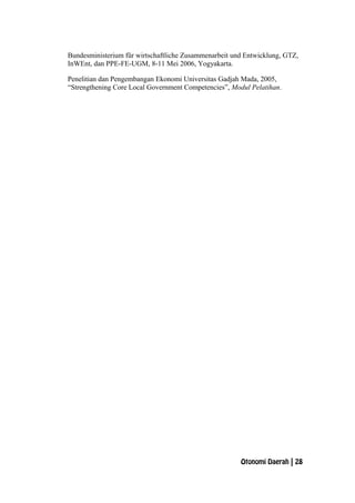 Bundesministerium für wirtschaftliche Zusammenarbeit und Entwicklung, GTZ,
InWEnt, dan PPE-FE-UGM, 8-11 Mei 2006, Yogyakarta.
Penelitian dan Pengembangan Ekonomi Universitas Gadjah Mada, 2005,
“Strengthening Core Local Government Competencies”, Modul Pelatihan.
Otonomi Daerah | 28
 