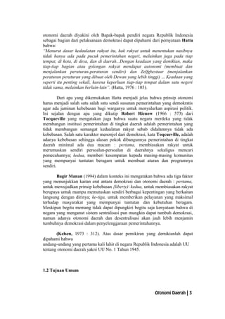 otonomi daerah diyakini oleh Bapak-bapak pendiri negara Republik Indonesia
sebagai bagian dari pelaksanaan demokrasi dapat dipahami dari pemyataan Hatta
bahwa:
“Menurut dasar kedaulatan rakyat itu, hak rakyat untuk menentukan nasibnya
tidak hanya ada pada pucuk pemerintahan negeri, melainkan juga pada tiap
tempat, di kota, di desa, dan di daerah...Dengan keadaan yang demikian, maka
tiap-tiap bagian atau golongan rakyat mendapat autonomi (membuat dan
menjalankan peraturan-peraturan sendiri) dan Zelfgbestuur (menjalankan
peraturan peraturan yang dibuat oleh Dewan yang lebih tinggi) ... Keadaan yang
seperti itu penting sekali, karena keperluan tiap-tiap tempat dalam satu negeri
tidak sama, melainkan berlain-lain”. (Hatta, 1976 : 103).
Dari apa yang dikemukakan Hatta menjadi jelas bahwa prinsip otonomi
harus menjadi salah satu salah satu sendi susunan pemerintahan yang demokratis
agar ada jaminan kebebasan bagi warganya untuk menyalurkan aspirasi politik.
Ini sejalan dengan apa yang dikutip Robert Rienow (1966 : 573) dari
Tocqueville yang mengatakan juga bahwa suatu negara merdeka yang tidak
membangun institusi pemerintahan di tingkat daerah adalah pemerintahan yang
tidak membangun semangat kedaulatan rakyat sebab didalamnya tidak ada
kebebasan. Salah satu karakter menonjol dari demokrasi, kata Toqcueville, adalah
adanya kebebasan sehingga alasan pokok dibangunnya pemerintahan di tingkat
daerah minimal ada dua macam : pertama, membiasakan rakyat untuk
merumuskan sendiri persoalan-persoalan di daerahnya sekaligus mencari
pemecahannya; kedua, memberi kesempatan kepada masing-masing komunitas
yang mempunyai tuntutan beragam untuk membuat aturan dan programnya
sendiri.
Bagir Manan (1994) dalam konteks ini mengatakan bahwa ada tiga faktor
yang menunjukkan kaitan erat antara demokrasi dan otonomi daerah : pertama,
untuk mewujudkan prinsip kebebasan {liberty) kedua, untuk membiasakan rakyat
berupaya untuk mampu memutuskan sendiri berbagai kepentingan yang berkaitan
langsung dengan dirinya; ke-tiga, untuk memberikan pelayanan yang maksimal
terhadap masyarakat yang mempunyai tuntutan dan kebutuhan beragam.
Meskipun begitu memang tidak dapat dipungkiri begitu saja kenyataan bahwa di
negara yang menganut sistem sentralisasi pun mungkin dapat tumbuh demokrasi,
namun adanya otonomi daerah dan desentralisasi akan jauh lebih menjamin
tumbuhnya demokrasi dalam penyelenggaraan pemerintahannya.
(Kelsen, 1973 : 312). Atas dasar pemikiran yang demikianlah dapat
dipahami bahwa
undang-undang yang pertama kali lahir di negara Republik Indonesia adalah UU
tentang otonomi daerah yakni UU No. 1 Tahun 1945.
1.2 Tujuan Umum
Otonomi Daerah | 3
 