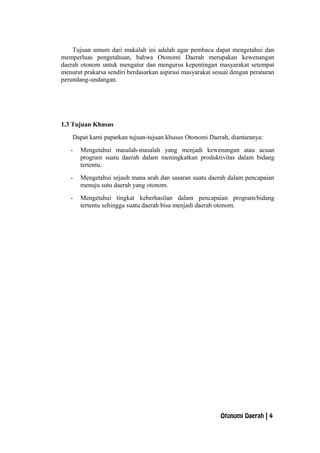 Tujuan umum dari makalah ini adalah agar pembaca dapat mengetahui dan
memperluas pengetahuan, bahwa Otonomi Daerah merupakan kewenangan
daerah otonom untuk mengatur dan mengurus kepentingan masyarakat setempat
menurut prakarsa sendiri berdasarkan aspirasi masyarakat sesuai dengan peraturan
perundang-undangan.
1.3 Tujuan Khusus
Dapat kami paparkan tujuan-tujuan khusus Otonomi Daerah, diantaranya:
- Mengetahui masalah-masalah yang menjadi kewenangan atau acuan
program suatu daerah dalam meningkatkan produktivitas dalam bidang
tertentu.
- Mengetahui sejauh mana arah dan sasaran suatu daerah dalam pencapaian
menuju sutu daerah yang otonom.
- Mengetahui tingkat keberhasilan dalam pencapaian program/bidang
tertentu sehingga suatu daerah bisa menjadi daerah otonom.
Otonomi Daerah | 4
 