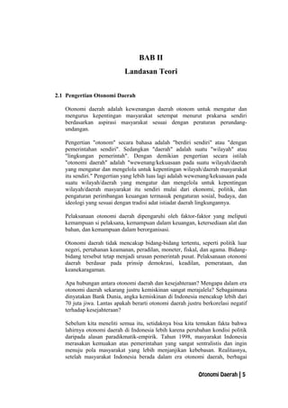 BAB II
Landasan Teori
2.1 Pengertian Otonomi Daerah
Otonomi daerah adalah kewenangan daerah otonom untuk mengatur dan
mengurus kepentingan masyarakat setempat menurut prakarsa sendiri
berdasarkan aspirasi masyarakat sesuai dengan peraturan perundang-
undangan.
Pengertian "otonom" secara bahasa adalah "berdiri sendiri" atau "dengan
pemerintahan sendiri". Sedangkan "daerah" adalah suatu "wilayah" atau
"lingkungan pemerintah". Dengan demikian pengertian secara istilah
"otonomi daerah" adalah "wewenang/kekuasaan pada suatu wilayah/daerah
yang mengatur dan mengelola untuk kepentingan wilayah/daerah masyarakat
itu sendiri." Pengertian yang lebih luas lagi adalah wewenang/kekuasaan pada
suatu wilayah/daerah yang mengatur dan mengelola untuk kepentingan
wilayah/daerah masyarakat itu sendiri mulai dari ekonomi, politik, dan
pengaturan perimbangan keuangan termasuk pengaturan sosial, budaya, dan
ideologi yang sesuai dengan tradisi adat istiadat daerah lingkungannya.
Pelaksanaan otonomi daerah dipengaruhi oleh faktor-faktor yang meliputi
kemampuan si pelaksana, kemampuan dalam keuangan, ketersediaan alat dan
bahan, dan kemampuan dalam berorganisasi.
Otonomi daerah tidak mencakup bidang-bidang tertentu, seperti politik luar
negeri, pertahanan keamanan, peradilan, moneter, fiskal, dan agama. Bidang-
bidang tersebut tetap menjadi urusan pemerintah pusat. Pelaksanaan otonomi
daerah berdasar pada prinsip demokrasi, keadilan, pemerataan, dan
keanekaragaman.
Apa hubungan antara otonomi daerah dan kesejahteraan? Mengapa dalam era
otonomi daerah sekarang justru kemiskinan sangat merajalela? Sebagaimana
dinyatakan Bank Dunia, angka kemiskinan di Indonesia mencakup lebih dari
70 juta jiwa. Lantas apakah berarti otonomi daerah justru berkorelasi negatif
terhadap kesejahteraan?
Sebelum kita meneliti semua itu, setidaknya bisa kita temukan fakta bahwa
lahirnya otonomi daerah di Indonesia lebih karena perubahan kondisi politik
daripada alasan paradikmatik-empirik. Tahun 1998, masyarakat Indonesia
merasakan kemuakan atas pemerintahan yang sangat sentralistis dan ingin
menuju pola masyarakat yang lebih menjanjikan kebebasan. Realitasnya,
setelah masyarakat Indonesia berada dalam era otonomi daerah, berbagai
Otonomi Daerah | 5
 