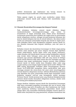 problem bermunculan dan implemenasi atas konsep otonomi itu
memunculkan banyak konflik baik vertikal maupun horizontal.
Dalam paparan singkat ini, penulis ingin memberikan catatan bahwa
pelaksanaan otonomi daerah pada faktanya telah menimbulkan empat
problem.
2.2 Otonomi, Desentralisasi Kewenangan dan Integrasi Nasional
Pada prinsipnya, kebijakan otonomi daerah dilakukan dengan
mendesentralisasikan kewenangan-kewenangan yang selama ini
tersentralisasi di tangan pemerintah pusat. Dalam proses desentralisasi
itu,kekuasaan pemerintah pusat dialihkan dari tingkat pusat ke pemerintahan
daerah sebagaimana mestinya, sehingga terwujud pergeseran kekuasaan dari
pusat ke daerah kabupaten dan kota di seluruh Indonesia. Jika dalam kondisi
semula arus kekuasaan pemerintahan bergerak dari daerah ke tingkat pusat,
maka diidealkan bahwa sejak diterapkannya kebijakan otonomi daerah itu,
arus dinamika kekuasaan akan bergerak sebaliknya, yaitu dari pusat ke
daerah.
Kebijakan otonomi dan desentralisasi kewenangan ini dinilai sangat penting
terutama untuk menjamin agar proses integrasi nasional dapat dipelihara
dengan sebaik-baiknya. Karena dalam sistem yang berlaku sebelumnya,
sangat dirasakan oleh daerah-daerah besarnya jurang ketidakadilan struktural
yang tercipta dalam hubungan antara pusat dan daerah-daerah. Untuk
menjamin agar perasaan diperlakukan tidak adil yang muncul di berbagai
daerah seluruh Indonesia tidak makin meluas dan terus meningkat yang pada
gilirannya akan sangat membahayakan integrasi nasional, maka kebijakan
otonomi daerah ini dinilai mutlak harus diterapkan dalam waktu yang
secepat-cepatnya sesuai dengan tingkat kesiapan daerah sendiri. Bahkan, TAP
MPR tentang Rekomendasi Kebijakan dalam Penyelenggaraan Otonomi
Daerah No.IV/MPR/2000 menegaskan bahwa daerah-daerah tidak perlu
menunggu petunjuk dan aturan-aturan dari pusat untuk menyelenggarakan
otonomi daerah itu sebagaimana mestinya. Sebelum dikeluarkannya peraturan
yang diperlukan dari pusat, pemerintahan daerah dapat menentukan sendiri
pengaturan mengenai soal-soal yang bersangkutan melalui penetapan
Peraturan Daerah. Setelah peraturan pusat yang dimaksud ditetapkan,barulah
peraturan daerah tersebut disesuaikan sebagaimana mestinya, sekedar untuk
itu memang perlu diadakan penyesuaian.
Dengan demikian, kebijakan otonomi daerah dan desentralisasi kewenangan
tidak hanya menyangkut pengalihan kewenangan dari atas ke bawah, tetapi
pada pokoknya juga perlu diwujudkan atas dasar keprakarsaan dari bawah
untuk mendorong tumbuhnya kemandirian pemerintahan daerah sendiri
sebagai faktor yang menentukan keberhasilan kebijakan otonomi daerah itu.
Dalam kultur masyarakat kita yang paternalistik, kebijakan desentralisasi dan
Otonomi Daerah | 6
 