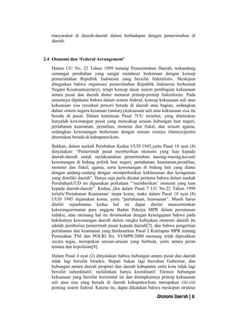 masyarakat di daerah-daerah dalam berhadapan dengan pemerintahan di
daerah.
2.4 Otonomi dan ‘Federal Arrangement’
Dalam UU No. 22 Tahun 1999 tentang Pemerintahan Daerah, terkandung
semangat perubahan yang sangat mendasar berkenaan dengan konsep
pemerintahan Republik Indonesia yang bersifat federalistis. Meskipun
ditegaskan bahwa organisasi pemerintahan Republik Indonesia berbentuk
Negara Kesatuan(unitary), tetapi konsep dasar sistem pembagian kekuasaan
antara pusat dan daerah diatur menurut prinsip-prinsip federalisme. Pada
umumnya dipahami bahwa dalam sistem federal, konsep kekuasaan asli atau
kekuasaan sisa (residual power) berada di daerah atau bagian, sedangkan
dalam sistem negara kesatuan (unitary),kekuasaan asli atau kekuasaan sisa itu
berada di pusat. Dalam ketentuan Pasal 7UU tersebut, yang ditentukan
hanyalah kewenangan pusat yang mencakup urusan hubungan luar negeri,
pertahanan keamanan, peradilan, moneter dan fiskal, dan urusan agama,
sedangkan kewenangan berkenaan dengan urusan sisanya (lainnya)justru
ditentukan berada di kabupaten/kota.
Bahkan, dalam naskah Perubahan Kedua UUD 1945,yaitu Pasal 18 ayat (8)
dinyatakan: “Pemerintah pusat memberikan otonomi yang luas kepada
daerah-daerah untuk melaksanakan pemerintahan masing-masing,kecuali
kewenangan di bidang politik luar negeri, pertahanan, keamanan,peradilan,
moneter dan fiskal, agama, serta kewenangan di bidang lain yang diatur
dengan undang-undang dengan memperhatikan kekhususan dan keragaman
yang dimiliki daerah”. Hanya saja perlu dicatat pertama bahwa dalam naskah
PerubahanUUD ini digunakan perkataan “‘memberikan’ otonomi yang luas
kepada daerah-daerah”. Kedua, jika dalam Pasal 7 UU No.22 Tahun 1999
tertulis‘Pertahanan Keamanan’ tanpa koma, maka dalam Pasal 18 ayat (8)
UUD 1945 digunakan koma, yaitu “pertahanan, keamanan”. Masih harus
diteliti sejauhmana kedua hal ini dapat dinilai mencerminkan
kekurangcermatan para anggota Badan Pekerja MPR dalam perumusan
redaksi, atau memang hal itu dirumuskan dengan kesengajaan bahwa pada
hakikatnya kewenangan daerah dalam rangka kebijakan otonomi daerah itu
adalah pemberian pemerintah pusat kepada daerah[7], dan bahwa pengertian
pertahanan dan keamanan yang berdasarkan Pasal 2 Ketetapan MPR tentang
Pemisahan TNI dan POLRI No. VI/MPR/2000 memang telah dipisahkan
secara tegas, merupakan urusan-urusan yang berbeda, yaitu antara peran
tentara dan kepolisian[8].
Dalam Pasal 4 ayat (2) dinyatakan bahwa hubungan antara pusat dan daerah
tidak lagi bersifat hirarkis. Bupati bukan lagi bawahan Gubernur, dan
hubungan antara daerah propinsi dan daerah kabupaten serta kota tidak lagi
bersifat subordinatif, melalinkan hanya koordinatif. Elemen hubungan
kekuasaan yang bersifat horizontal ini dan ditetapkannya prinsip kekuasaan
asli atau sisa yang berada di daerah kabupaten/kota merupakan ciri-ciri
penting sistem federal. Karena itu, dapat dikatakan bahwa meskipun struktur
Otonomi Daerah | 8
 
