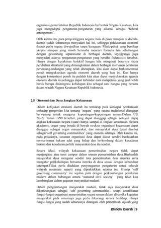 organisasi pemerintahan Republik Indonesia berbentuk Negara Kesatuan, kita
juga mengadopsi pengaturan-pengaturan yang dikenal sebagai ‘federal
arrangement’.
Oleh karena itu, para penyelenggara negara, baik di pusat maupun di daerah-
daerah sudah seharusnya menyadari hal ini, sehingga pelaksanaan otonomi
daerah perlu segera diwujudkan tanpa keraguan. Pihak-pihak yang bersikap
skeptis ataupun yang masih berusaha mencari formula lain sehubungan
dengan gelombang separatisme di berbagai daerah, seyogyanya juga
menyadari adanya pengaturan-pengaturan yang bersifat federalistis tersebut.
Hanya dengan keyakinan kolektif bangsa kita mengenai besarnya skala
perubahan struktural yang dimungkinkan dalam berbagai instrumen peraturan
perundang-undangan yang telah ditetapkan, kita akan dapat berkonsentrasi
penuh menyukseskan agenda otonomi daerah yang luas ini. Dan hanya
dengan konsentrasi penuh itu pulalah kita akan dapat menyukseskan agenda
otonomi daerah ini,sehingga dapat terhindar dari malapetaka yang jauh lebih
buruk berupa disintegrasi kehidupan kita sebagai satu bangsa yang bersatu
dalam wadah Negara Kesatuan Republik Indonesia.
2.5 Otonomi dan Daya Jangkau Kekuasaan
Dalam kebijakan otonomi daerah itu tercakup pula konsepsi pembatasan
terhadap pengertian kita tentang ‘negara’ yang secara tradisional dianggap
berwenang untuk mengatur kepentingan-kepentingan umum.Dalam UU
No.22 Tahun 1999 tersebut, yang dapat dianggap sebagai wilayah dayaj
angkau kekuasaan negara (state) hanya sampai di tingkat kecamatan. Secara
akademis, organ yang berada di bawah struktur organisasi kecamatan dapat
dianggap sebagai organ masyarakat, dan masyarakat desa dapat disebut
sebagai‘self governing communities’ yang otonom sifatnya. Oleh karena itu,
pada pokoknya, susunan organisasi desa dapat diatur sendiri berdasarkan
norma-norma hukum adat yang hidup dan berkembang dalam kesadaran
hukum dan kesadaran politik masyarakat desa itu sendiri.
Secara ideal, wilayah kekuasaan pemerintahan negara tidak dapat
menjangkau atau turut campur dalam urusan pemerintahan desa.Biarkanlah
masyarakat desa mengatur sendiri tata pemerintahan desa mereka serta
mengatur perikehidupan bersama mereka di desa sesuai dengan kebutuhan
setempat.Tidak perlu diadakan penyeragaman pengaturan untuk seluruh
wilayah nusantara seperti yang dipraktekkan selama ini. Prinsip ‘self
governing community’ ini sejalan pula dengan perkembangan pemikiran
modern dalam hubungan antara ‘stateand civil society’ yang telah kita
kembangkan dalam gagasan masyarakat madani.
Dalam pengembangan masyarakat madani, tidak saja masyarakat desa
dikembangkan sebagai ‘self governing communities’, tetapi keterlibatan
fungsi-fungsi organisasi pemerintahan secara umum dalam dinamika kegiatan
masyarakat pada umumnya juga perlu dikurangi secara bertahap. Hanya
fungsi-fungsi yang sudah seharusnya ditangani oleh pemerintah sajalah yang
Otonomi Daerah | 9
 