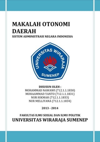 MAKALAH OTONOMI
DAERAH
SISTEM ADMINISTRASI NEGARA INDONESIA

DISUSUN OLEH :
MOHAMMAD NAWAWI (712.1.1.1830)
MOHAAMMAD YANTO (712.1.1.1831)
NUR HIKMAH (712.1.1.1833)
NUR MELLIYANA (712.1.1.1834)
2013 - 2014
FAKULTAS ILMU SOSIAL DAN ILMU POLITIK

UNIVERSITAS WIRARAJA SUMENEP

 