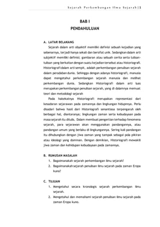 S e j a r a h P e r k e m b a n g a n I l m u S e j a r a h | 1 
BAB I 
PENDAHULUAN 
A. LATAR BELAKANG 
Sejarah dalam arti obyektif memiliki definisi sebuah kejadian yang 
sebenarnya, terjadi hanya sekali dan bersifat unik. Sedangkan dalam arti 
subjektif memiliki definisi; gambaran atau sebuah cerita serta tulisan-tulisan 
yang berkaitan dengan suatu kejadian tersebut atau historiografi. 
Historiografi dalam arti sempit, adalah perkembangan penulisan sejarah 
dalam peradaban dunia. Sehingga dengan adanya historiografi, manusia 
dapat mengetahui perkembangan sejarah manusia dan melihat 
perkembangan dunia. Sedangkan Historiografi dalam arti luas 
merupakan perkembangan penulisan sejarah, yang di dalamnya memuat 
teori dan metodologi sejarah 
Pada hakekatnya Historiografi merupakan representasi dari 
kesadaran sejarawan pada zamannya dan lingkungan hidupnnya. Perlu 
disadari bahwa hasil dari Historiografi senantiasa terpengaruh oleh 
berbagai hal, diantaranya; lingkungan zaman serta kebudayaan pada 
masa sejarah itu ditulis. Dalam membuat pengertian terhadap fenomena 
sejarah, para sejarawan akan menggunakan pandangannya, atau 
pandangan umum yang berlaku di lingkungannya. Sering kali pandangan 
itu dihubungkan dengan jiwa zaman yang tampak sebagai pola pikiran 
atau ideologi yang dominan. Dengan demikian, Historiografi mewakili 
jiwa zaman dan kehidupan kebudayaan pada zamannya. 
B. RUMUSAN MASALAH 
1. Bagaimanakah sejarah perkembangan ilmu sejarah? 
2. Bagaimanakah sejarah penulisan ilmu sejarah pada zaman Eropa 
kuno? 
C. TUJUAN 
1. Mengetahui secara kronologis sejarah perkembangan ilmu 
sejarah. 
2. Mengetahui dan memahami sejarah penulisan ilmu sejarah pada 
zaman Eropa kuno. 
 