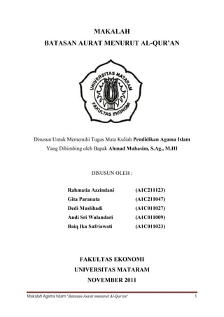 MAKALAH
         BATASAN AURAT MENURUT AL-QUR’AN




   Disusun Untuk Memenuhi Tugas Mata Kuliah Pendidikan Agama Islam
          Yang Dibimbing oleh Bapak Ahmad Muhasim, S.Ag., M.HI



                                 DISUSUN OLEH :


                     Rahmatia Azzindani                 (A1C211123)
                     Gita Paranata                      (A1C211047)
                     Dedi Muslihadi                     (A1C011027)
                     Andi Sri Wulandari                 (A1C011009)
                     Baiq Ika Sufriawati                (A1C011023)




                           FAKULTAS EKONOMI
                        UNIVERSITAS MATARAM
                               NOVEMBER 2011

Makalah Agama Islam “Batasan Aurat menurut Al-Qur’an”                 1
 