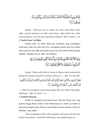 Artinya: “Sekiranya ada di langit dan bumi tuhan-tuhan selain
Allah, tentulah keduanya itu telah rusak binasa. Maka Maha Suci Allah
yang mempunyai ‘arsy dari apa yang mereka sifatkan” (QS. Al Anbiya’: 22)
2. Tauhid Asma’ wa Shifat
Tauhid asma’ wa shifat ialah suatu keyakinan yang menetapkan
asma-asma Allah dan sifat-sifat Nya, meniadakan sekutu bagi Nya dalam
asma-asma Nya dan tidak menyerupai asma’ dan sifat-Allah tersebut dengan
makhluk. Mengenai hal ini Allah swt berfirman:
Artinya:“Hanya milik Allah al Asmaa’ul Husna, maka bermohonlah
kepada Nya dengan menyebut al Asmaa’ul Husna itu…” (QS. Al A’raf:180)
“…Tidak ada sesuatupun yang serupa dengan Dia, dan Dialah Yang Maha
Mendengar” (QS. Asy Syura’: 11)
3. Tauhid Uluhiyyah.
Tauhid ini merupakan inti dakwah para Nabi dan Rasul, dari yang
pertama hingga Rasul terakhir, Nabi Muhammad saw. Selain itu tauhid ini
pula yang menjadi tujuan Allah swt menciptakan jin dan manusia. Allah swt
berfirman yang artinya:
“Dan sesungguhnya Kami telah mengutus rasul pada tiap-tiap umat
(untuk menyerukan), “sembahlah Allah (saja), dan jauhilah thagut itu…”
 