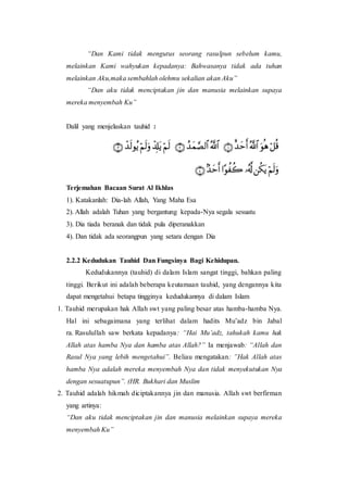 “Dan Kami tidak mengutus seorang rasulpun sebelum kamu,
melainkan Kami wahyukan kepadanya: Bahwasanya tidak ada tuhan
melainkan Aku,maka sembahlah olehmu sekalian akan Aku”
“Dan aku tidak menciptakan jin dan manusia melainkan supaya
mereka menyembah Ku”
Dalil yang menjelaskan tauhid :
Terjemahan Bacaan Surat Al Ikhlas
1). Katakanlah: Dia-lah Allah, Yang Maha Esa
2). Allah adalah Tuhan yang bergantung kepada-Nya segala sesuatu
3). Dia tiada beranak dan tidak pula diperanakkan
4). Dan tidak ada seorangpun yang setara dengan Dia
2.2.2 Kedudukan Tauhid Dan Fungsinya Bagi Kehidupan.
Kedudukannya (tauhid) di dalam Islam sangat tinggi, bahkan paling
tinggi. Berikut ini adalah beberapa keutamaan tauhid, yang dengannya kita
dapat mengetahui betapa tingginya kedudukannya di dalam Islam
1. Tauhid merupakan hak Allah swt yang paling besar atas hamba-hamba Nya.
Hal ini sebagaimana yang terlihat dalam hadits Mu’adz bin Jabal
ra. Rasulullah saw berkata kepadanya: “Hai Mu’adz, tahukah kamu hak
Allah atas hamba Nya dan hamba atas Allah?” Ia menjawab: “Allah dan
Rasul Nya yang lebih mengetahui”. Beliau mengatakan: ”Hak Allah atas
hamba Nya adalah mereka menyembah Nya dan tidak menyekutukan Nya
dengan sesuatupun”. (HR. Bukhari dan Muslim
2. Tauhid adalah hikmah diciptakannya jin dan manusia. Allah swt berfirman
yang artinya:
“Dan aku tidak menciptakan jin dan manusia melainkan supaya mereka
menyembah Ku”
 