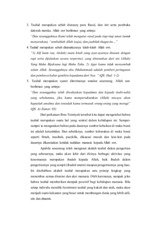 3. Tauhid merupakan sebab diutusny para Rasul, dan inti serta pembuka
dakwah mereka. Allah swt berfirman yang artinya:
“Dan sesungguhnya Kami telah mengutus rasul pada tiap-tiap umat (untuk
menyerukan), “sembahlah Allah (saja), dan jauhilah thagut itu…”
4. Tauhid merupakan sebab diturunkannya kitab-kitab Allah swt.
“1) Alif laam raa, (inilah) suatu kitab yang ayat-ayatnya disusun dengan
rapi serta dijelaskan secara terperinci, yang diturunkan dari sisi (Allah)
Yang Maha Bijaksana lagi Maha Tahu. 2) Agar kamu tidak menyembah
selain Allah. Sesungguhnya aku (Muhammad) adalah pemberi peringatan
dan pembawa kabar gembira kepadamu dari Nya ” (QS. Hud: 1-2)
5. Tauhid merupakan syarat diterimanya amalan seseorang. Allah saw
berfirman yang artinya:
“Dan sesungguhny telah diwahyukan kepadamu dan kepada (nabi-nabi)
yang sebelummu, jika kamu mempersekutukan (Allah) niscaya akan
hapuslah amalmu dan teneulah kamu termasuk orang-orang yang merugi”
(QS. Az Zumar: 65)
Dari perkataan Ibnu Taimiyah tersebut kita dapat mengetahui bahwa
tauhid merupakan suatu hal yang sentral dalam kehidupan ini. Sampai-
sampai ia mengatakan bahwa pada dasarnya sumber kebaikan di muka bumi
ini adalah ketauhidan. Dan sebaliknya, sumber keburukan di muka bumi
seperti fitnah, musibah, paceklik, dikuasai musuh dan lain-lain pada
dasarnya dikarenakan ketidak tauhidan manusia kepada Allah swt.
Apabila seseorang telah menganut akidah tauhid dalam pengertian
yang sebenarnya, maka akan lahir dari dirinya berbagai aktivitas yang
kesemuanya merupakan ibadah kepada Allah, baik ibadah dalam
pengertiannya yang sempit (ibadah murni) maupun pengertiannya yang luas.
Ini disebabkan akidah tauhid merupakan satu prinsip lengkap yang
menembus semua dimensi dan aksi manusia. Oleh karenanya, nampak jelas
bahwa tauhid memberikan dampak posoitif bagi kehidupan manusia. Bila
setiap individu memiliki komitmen tauhid yang kukuh dan utuh, maka akan
menjadi suatu kekuatan yang besar untuk membangun dunia yang lebih adil,
etis dan dinamis.
 