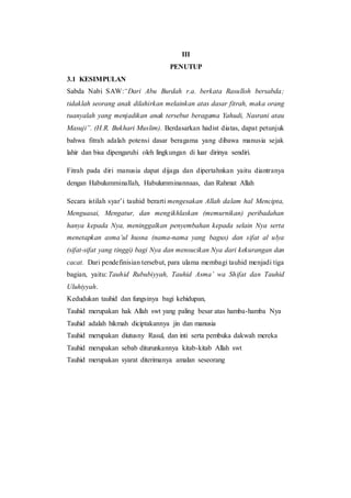 III
PENUTUP
3.1 KESIMPULAN
Sabda Nabi SAW:“Dari Abu Burdah r.a. berkata Rasulloh bersabda;
tidaklah seorang anak dilahirkan melainkan atas dasar fitrah, maka orang
tuanyalah yang menjadikan anak tersebut beragama Yahudi, Nasrani atau
Masuji”. (H.R. Bukhari Muslim). Berdasarkan hadist diatas, dapat petunjuk
bahwa fitrah adalah potensi dasar beragama yang dibawa manusia sejak
lahir dan bisa dipengaruhi oleh lingkungan di luar dirinya sendiri.
Fitrah pada diri manusia dapat dijaga dan dipertahnkan yaitu diantranya
dengan Habulumminallah, Habulumminannaas, dan Rahmat Allah
Secara istilah syar’i tauhid berarti mengesakan Allah dalam hal Mencipta,
Menguasai, Mengatur, dan mengikhlaskan (memurnikan) peribadahan
hanya kepada Nya, meninggalkan penyembahan kepada selain Nya serta
menetapkan asma’ul husna (nama-nama yang bagus) dan sifat al ulya
(sifat-sifat yang tinggi) bagi Nya dan mensucikan Nya dari kekurangan dan
cacat. Dari pendefinisian tersebut, para ulama membagi tauhid menjadi tiga
bagian, yaitu: Tauhid Rububiyyah, Tauhid Asma’ wa Shifat dan Tauhid
Uluhiyyah.
Kedudukan tauhid dan fungsinya bagi kehidupan,
Tauhid merupakan hak Allah swt yang paling besar atas hamba-hamba Nya
Tauhid adalah hikmah diciptakannya jin dan manusia
Tauhid merupakan diutusny Rasul, dan inti serta pembuka dakwah mereka
Tauhid merupakan sebab diturunkannya kitab-kitab Allah swt
Tauhid merupakan syarat diterimanya amalan seseorang
 