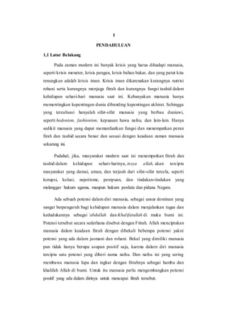 I
PENDAHULUAN
1,1 Latar Belakang
Pada zaman modern ini banyak krisis yang harus dihadapi manusia,
seperti krisis moneter, krisis pangan, krisis bahan bakar, dan yang patut kita
renungkan adalah krisis iman. Krisis iman dikarenakan kurangnya nutrisi
rohani serta kurangnya menjaga fitrah dan kurangnya fungsi tauhid dalam
kehidupan sehari-hari manusia saat ini. Kebanyakan manusia hanya
mementingkan kepentingan dunia dibanding kepentingan akhirat. Sehingga
yang terealisasi hanyalah sifat-sifat manusia yang berbau duniawi,
seperti hedonism, fashionism, kepuasan hawa nafsu, dan lain-lain. Hanya
sedikit manusia yang dapat memanfaatkan fungsi dan menempatkan peran
firah dan tauhid secara benar dan sesuai dengan keadaan zaman manusia
sekarang ini.
Padahal, jika, masyarakat modern saat ini menempatkan fitrah dan
tauhid dalam kehidupan sehari-harinya, insya allah, akan tercipta
masyarakat yang damai, aman, dan terjauh dari sifat-sifat tercela, seperti
korupsi, kolusi, nepotisme, penipuan, dan tindakan-tindakan yang
melanggar hukum agama, maupun hukum perdata dan pidana Negara.
Ada sebuah potensi dalam diri manusia, sebagai unsur dominan yang
sangat berpengaruh bagi kehidupan manusia dalam menjalankan tugas dan
kedudukannya sebagai ‘abdullah dan Khalifatullah di muka bumi ini.
Potensi tersebut secara sederhana disebut dengan Fitrah. Allah menciptakan
manusia dalam keadaan fitrah dengan dibekali beberapa potensi yakni
potensi yang ada dalam jasmani dan rohani. Bekal yang dimiliki manusia
pun tidak hanya berupa asupan positif saja, karena dalarn diri manusia
tercipta satu potensi yang diberi nama nafsu. Dan nafsu ini yang sering
membawa manusia lupa dan ingkar dengan fitrahnya sebagai hamba dan
khalifah Allah di bumi. Untuk itu manusia perlu mengembangkan potensi
positif yang ada dalam dirinya untuk mencapai fitrah tersebut.
 