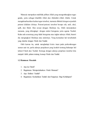 Manusia merupakan makhluk pilihan Allah yang mengembangkan tugas
ganda, yaitu sebagai khalifäh Allah dan Abdullah (Abdi Allah). Untuk
mengaktualisasikan kedua tugas tersebut, manusia dibekali dengan sejumlah
potensi didalam dirinya. Potensi-potensi tersebut berupa ruh, nafs, akal,
qalb, dan fitrah. Dan sesuai dengan fitrahnya itu, Allah menciptakan
manusia, yang dilengkapi dengan naluri beragama yaitu agama Tauhid.
Kalau ada seseorang yang tidak beragama atau ingkar adanya Allah, berarti
dia mengingkari fitrahnya atau nalurinya. Yang kemudian hal tersebutlah
yang disebut dengan Fitrah dan Tauhid.
Oleh karena itu, untuk menghadapi krisis iman pada perkembangan
zaman saat ini, perlu adanya penjelasan yang konkrit tentang beberapa hal
terkait Fitrah dan Tauhid. Semoga dengan adanya penjelsan tersebut kita
menjadi lebih paham tentang konsep Fitrah dan Tauhid.
1.2 Rumusan Masalah
1. Apa itu Fitrah?
2. Bagaimana Mempertahankan Fitrah Manusia?
3. Apa Definisi Tauhid?
4. Bagaimana Kedudukan Tauhid dan Fungsinya Bagi Kehidupan?
 