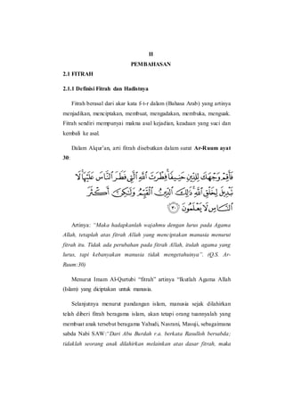 II
PEMBAHASAN
2.1 FITRAH
2.1.1 Definisi Fitrah dan Hadistnya
Fitrah berasal dari akar kata f-t-r dalam (Bahasa Arab) yang artinya
menjadikan, menciptakan, membuat, mengadakan, membuka, menguak.
Fitrah sendiri mempunyai makna asal kejadian, keadaan yang suci dan
kembali ke asal.
Dalam Alqur’an, arti fitrah disebutkan dalam surat Ar-Ruum ayat
30:
Artinya: “Maka hadapkanlah wajahmu dengan lurus pada Agama
Allah, tetaplah atas fitrah Allah yang menciptakan manusia menurut
fitrah itu. Tidak ada perubahan pada fitrah Allah, itulah agama yang
lurus, tapi kebanyakan manusia tidak mengetahuinya”. (Q.S. Ar-
Ruum:30)
Menurut Imam Al-Qurtubi “fitrah” artinya “Ikutlah Agama Allah
(Islam) yang diciptakan untuk manusia.
Selanjutnya menurut pandangan islam, manusia sejak dilahirkan
telah diberi fitrah beragama islam, akan tetapi orang tuannyalah yang
membuat anak tersebut beragama Yahudi, Nasrani, Masuji, sebagaimana
sabda Nabi SAW:“Dari Abu Burdah r.a. berkata Rasulloh bersabda;
tidaklah seorang anak dilahirkan melainkan atas dasar fitrah, maka
 
