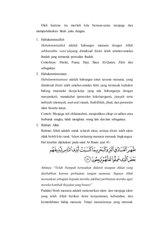 Oleh katrena itu marilah kita bersam-sama menjaga dan
mempertahankan fitrah yaitu dengan:
1. Habulumminallah
Habulumminallah adalah hubungan manusia dengan Allah
subhanahhu wata’alayang dimaksud disini ialah amalan-amalan
ibadah yang termasuk persoalan ibadah.
Contohnya: Sholat, Puasa, Haji, Baca Al-Quran, Zikir dan
sebagainya.
2. Habulumminannaas
Habulumminannaas adalah hubungan antar sesama manusia, yang
dimaksud disini ialah amalan-amalan lahir yang termasuk kedalam
bidang muamalat (kerja-kerja yang ada hubunganya dengan
masyarakat), munakahat (persoalan kekeluargaan), jinayah serta
tarbiyah islamiyah, soal-soal siasah, fisabillilah, jihad, dan persoalan
alam beserta isinya.
Contoh: Menjaga tali shilaturahmi, menjauhkan sikap su-udhon atau
berburuk sangka, tidak menghina orang lain dan lain sebagainya.
3. Rahmat Allah
Rahmat Allah adalah untuk seluruh alam, artinya disini ialah alam
tidak boleh kita rusak. Islam melarang manusia merusak lingkungan.
Hal tersebut dijelsakan pada surat Ar Ruum ayat 41:
Artinya: “Telah Nampak kerusakan didarat maupun dilaut yang
disebabkan karena perbuatan tangan manusia. Supaya Allah
merasakan sebagian kepada mereka (akibat) perbuatan mereka agar
mereka kembali (kejalan yang benar)”
Padahal fitrah manusia adalah melestarikan alam dan menjaga alam
yang telah Allah berikan demi kenyamanan, kebutuhan, dan
kemaslahatan hidup manusia. Tetapi manusiannya yang merusak
 