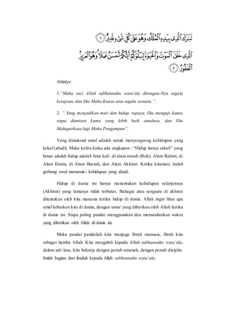 Artintya:
1.“Maha suci Allah subhannahu wata’ala ditangan-Nya segala
kerajaan, dan Dia Maha Kuasa atas segala sesuatu.”.
2. ” Yang menjadikan mati dan hidup, supaya, Dia menguji kamu,
siapa diantara kamu yang lebih baik amalnya, dan Dia
Mahaperkasa lagi Maha Pengampun”.
Yang dimaksud amal adalah untuk menyongsong kehidupan yang
kekal (abadi). Maka keliru kalau ada ungkapan : “Hidup hanya sekali” yang
benar adalah hidup adalah lima kali: di alam arwah (Ruh), Alam Rahim, di
Alam Dunia, di Alam Barzah, dan Alam Akhirat. Ketika kitamati, itulah
gerbang awal memasuki kehidupan yang abadi.
Hidup di dunia ini hanya menentukan kehidupan selanjutnya
(Akhirat) yang lamanya tidak terbatas. Bahagia atau sengsara di akhirat
ditentukan oleh kita manusia ketika hidup di dunia. Allah ingin lihat apa
amal kebaikan kita di dunia, dengan umur yang diberikan oleh Allah ketika
di dunia ini. Siapa paling pandai menggunakan dan memanfaatkan waktu
yang diberikan oleh Allah di dunia ini.
Maka pandai pandailah kita menjaga fitrah manusia, fitrah kita
sebagai hamba Allah. Kita mengabdi kepada Allah subhannahu wata’ala,
dalam arti luas, kita bekerja dengan penuh amanah, dengan penuh disiplin.
Itulah bagian dari ibadah kepada Allah subhannahu wata’ala.
 