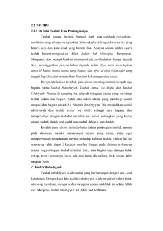 2.2 TAUHID
2.2.1 Definisi Tauhid Dan Pembagiannya
Tauhid secara bahasa berasal dari kata wahhada-yuwahhidu-
tauhiidan yang artinya mengesakan. Satu suku kata dengan kata wahid yang
berarti satu dan kata ahad yang berarti Esa. Adapun secara istilah syar’i
tauhid berarti mengesakan Allah dalam hal Mencipta, Menguasai,
Mengatur, dan mengikhlaskan (memurnikan) peribadahan hanya kepada
Nya, meninggalkan penyembahan kepada selain Nya serta menetapkan
asma’ul husna (nama-nama yang bagus) dan sifat al ulya (sifat-sifat yang
tinggi) bagi Nya dan mensucikan Nya dari kekurangan dan cacat.
Dari pendefinisian tersebut, para ulama membagi tauhid menjadi tiga
bagian, yaitu: Tauhid Rububiyyah, Tauhid Asma’ wa Shifat dan Tauhid
Uluhiyyah. Namun di samping itu, adapula sebagian ulama yang membagi
tauhid dalam dua bagian. Salah satu tokoh ulama yang membagi tauhid
menjadi dua bagian adalah Al ‘Alamah ibn Qayyim. Dia menjadikan tauhid
rububiyyah dan tauhid asma’ wa shifat sebagai satu bagian, dan
menyebutnya dengan tauhidul ma’rifah wal itsbat, sedangkan yang kedua
adalah tauhith thalah wal qashd atau tauhid ilahiyah dan ibadah.
Kendati para ulama berbeda-beda dalam pembagian tauhid, namun
pada dasarnya mereka mempunyai tujuan yang sama, yaitu agar
mempermudah pemahaman mereka terhadap kalimat tauhid. Dalam hal ini
seseorang tidak dapat dikatakan muslim hingga pada dirinya terhimpun
semua bagian-bagian tauhid tersebut. Jadi, satu bagian saja darinya tidak
cukup, tetapi semuanya harus ada dan harus diamalkan, baik secara lahir
maupun batin.
1. Tauhid Rububiyyah.
Tauhid rububiyyah ialah tauhid yang berhubungan dengan soal-soal
ketuhanan. Dengan kata lain, tauhid rububiyyah ialah meyakini bahwa tidak
ada yang membuat, mengurus dan mengatur semua makhluk ini selain Allah
swt. Mengenai tauhid rububiyyah ini Allah swt berfirman:
 