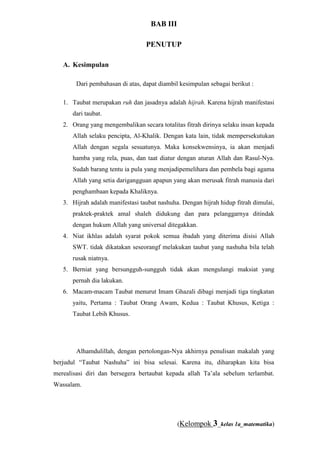 Taubat Lebih Khusus, taubat ini dilakukan atas dosa/kasalahan lalai mengingat Allah. Taubat inilah yang dimaksudkan dalam Sabda Nabi Muhammad SAW yang menyatakan : “Aku beristighfar dan bertaubat lebih dari 70 kali dalam sehari”. (Diriwayatkan oleh Al-Bukhari).BAB III<br />PENUTUP<br />KesimpulanDari pembahasan di atas, dapat diambil kesimpulan sebagai berikut :<br />Taubat merupakan ruh dan jasadnya adalah hijrah. Karena hijrah manifestasi dari taubat. 