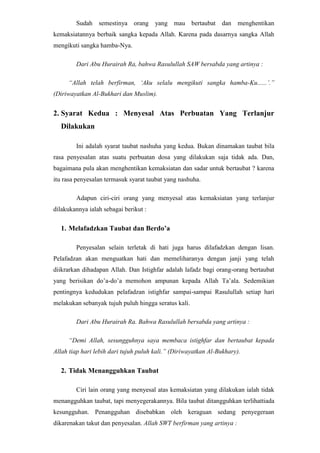 Menyelesaikan urusan dengan orang yang berhak.Salah satu nama surat dalam Al-Qur’an ialah At-Taubah (Pengampunan). Surat kesembilan ini dikenal pula dengan nama Bara’ah, yang artinya berlepas diri. Maksudnya, sebagian besar pokok pembicaraan surat ini tentang pernyataan berlepas dirinya orang-orang yang beriman terhahadap orang-orang musyrik yang diwujudkan dengan jihad melawan mereka sebagai bukti taubat yang nashuha. Dan, disinilah tampak jelas bahwa hakikat taubat yang sebenarnya senantiasa menuntut pelakunya berlepas diri secara totalitas terhadap segala sesuatu yang mempersekutukan Allah SWT, sebagai akidah orang yang bertaubat.<br />Taubat Itu Hijrah Keterkaitan Taubat dengan Hijrah adalah laksana ruh di dalam jasad. Tiada arti ruh tanpa jasad dan tiada arti jasad tanpa ruh. Keberadaan keduanya itulah hidup dan perpisahannya adalah maut.<br />Arti Hijrah berasal dari bahasa Arab, yang artinya meninggalkan suatu perbuatan, ataubberpindah dari suatu tempat ke tempat yang lain. Adapun arti Hijrah menurut syari’at ada tiga macam, yaitu :<br />Pertama : Hijrah dari semua perbuatan yang dilarang oleh Allah ke perbuatan yang tidak dilarang oleh Allah. Hijrah ini adalah diharuskan dikerjakan oleh tiap-tiap orang yang telah mengaku beragama islam. Nabi SAW telah bersabda yang artinya : “Orang-orang yang berhijrah itu ialah orang yang meninggalkan segala yang Allah telah melarang daripadanya.”(diriwayatkan Al-Bukhary dan lainnya dari shahabat Abdullah bin Umar Ra.).<br />Jadi, siapa saja dari orang-orang Islam, telah meninggalkan semua perbuatan yang dilarang oleh Allah, maka ia termasuk daripada orang yang mengerjakan hijrah yang pertama.<br />Kedua : Hijrah (mengasingkan) diri dari pergaulan orang-orang musyrik atau orang-orang kafir yang memfitnah orang-orang yang telah memeluk agama islam. Maka hijrah ini adalah diharuskan juga dikerjakan tiap-tiap orang islam karena untuk menjauhi fitnah-fitnah dari orang-orang musyrik dan kafir yang memusuhi islam. Yang pada prinsipnya dapat dipergunakan untuk mengerjakan perintah-perintahnya dan menjauhi larangan-larangannya. Dizaman Nabi SAW hijrah ini pernah dikerjakan oleh kaum muslimin, yakni hijrah sebagian kaum Muslimin diwaktu itu ke Negeri Habsyi sampai terjadi dua kali. <br />Ketiga : Hijrah (berpindah) dari negeri atau daerah orang-orang kafir atau musyrik ke negeri atau daerah orang-orang muslimin. Seperti hijrah Nabi SAW dan kaum Muslimin dari Makkah ke Madinah. <br />Rumusan MasalahDari latar belakang diatas dapat dirumuskan masalah sebagai berikut :<br />Apa saja syarat-syarat Taubat Nashuha ?