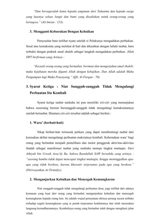 Apa saja macam-macam Taubat ?BAB II <br />PEMBAHASAN <br />Empat Syarat Taubat Nashuha<br />Syarat Pertama : Menghentikan MaksiatUntuk memenuhi syarat yang pertama ini sangat diperlukan sikap bara’ah (sikap tegas yang disertai tindakan berlepas diri atau pemutusan hubungan dari segala perkara yang dapat menimbulkan perbuatan maksiat). Karena mana mungkin seseorang dikatakan telah bertaubat dengan sebenar-benarnya bila masih bertoleransi dan berhubungan baik dengan kemaksiatan. Perbuatan semacam ini merupakan pernyataan berloyalitas pada jalan-jalan syaitan dan syiar-syiarnya. Bukan saja tertolak taubatnya, bahkan lambat laun menyeret pelakunya kepada kekufuran. Diantara ciri-ciri orang yang menghentikan maksiat, ialah sebagai berikut :<br /> Mencampakan Sifat SombongSegala kemegahan dan kenikmatan dunia seringkali membuat orang lupa dan sombong, hingga tercatatlah ia dalam golongan orang-orang yang sombong. Allah SWT berfirman yang artinya :<br />“Dan apabila dikatakan kepadanya : ‘bertaqwalah kepada Allah’, bangkitlah kesombongannya yang menyebabkannya berbuat dosa. Maka cukuplah (balasannya) neraka Jahanam. Dan sesungguhnya neraka Jahanam itu tempat tinggal yang seburuk-buruknya”. (QS. Al-Baqarah : 206)  <br />“Tiga orang yang pada hari kiamat tidak akan diampuni dan tidak akan dilihat dengan pandangan rahmat Allah dan untuk mereka tetap disediakan siksa yang pedih. Pertama, orang tua renta yang berzina; kedua, raja pendusta; dan ketiga, orang melarat yang sombong”. (Diriwayatkan Muslim)<br />Untuk itu hendaklah setiap orang yang ingin bertaubat dengan sebenar-benarnya mencampakan jauh-jauh sifat sombong. Tiada satu kemaksiatan pun dapat dihentikan bila sifat ini masih ada di hati seorang muslim.<br />Hijrah Taubat yang dapat menghentikan maksiat harus disertai dengan hijrah. Simaklah berita dari Abu Said Al-Khudry Ra. Bahwa Rasulullah SAW bersabda yang artinya :<br />“Dahulu pada umat-umat yang terdahulu, terjadi seseorang telah membunuh sembilan puluh sembilan jiwa, kemudian ia ingin bertaubat, maka mencari seorang alim, dan ditunjukan pada sorang pendeta, maka ia bertanya,  ‘saya telah membunuh sembilan puluh sembilan jiwa, apakah ada jalan untuk bertaubat ?’ Jawab pendeta,’ maka segera dibunuh pendeta itu, sehingga genap seratus orang yang telah dibunuhnya. Kemudian mencari orang alim lainnya, dan ketika telah ditunjukan maka ia menerangkan bahwa ia telah membunuh seratus orang, apakah ada jalan untuk bertaubat ?Jawab si Alim, ya ada, dan siapakah yang dapat menghalanginya untuk bertaubat ? pergilah ke dusun itu karena disana banyak orang yang taat kepada Allah, maka berbuatlah sebagaimana perbuatan mereka, dan jangan kembali ke negerimu ini, karena tempat penjahat’. Maka pergilah orang itu. Tatkala dalam perjalanan ia meninggal dunia. Maka bertengkarlah Malaikat Rahmat, ‘ia telah berjalan untuk bertaubat kepada Allah dengan sepenuh hatinya’. Berkata Malaikat Siksa, ‘ia belum penah berbuat kebaikan sama sekali’. Maka datanglah seorang malaikat berupa manusia dan dijadikannya sebagai juri (hakim) diantara mereka. Maka ia berkata’. Ukur saja antara dua dusun yang yang ditinggalkan dan yang dituju, maka ke mana ia lebih dekat masukkanlah ia kepada golongan orang sana.’ Kemudian diukur, dan didapatkan lebih dekat kepada dusun baik yang ditujunya, kira-kira sejengkal, maka dipegang ruhnya oleh Malaikat Rahmat.” (Diriwayatkan Al-Bukhary dan Muslim).<br />Dari hadits di atas, jelas bahwa hijrahnya si Pembunuh dari negerinya yang penuh kemaksiatan dan orang-orangnya yang jahat ke dusun yang banyak orang-orang baik, menjadi jawaban diterima taubatnya si pembunuh tadi.. Sekalipun ia belum pernah berbuat kebaikan. Dan disini terlihat pula peran niat ikhlas karena Allah sebagai Aqidah orang-orang yang bertaubat sekalipun hijrahnya belum sampai kedusun yang dituju,- maka telah tetap pahalanya disisi Allah.<br />Tidak Berputus Asa dari Rahmat Allah Orang yang bertaubat tidak boleh berputus asa dari rahmat Allah. Semestinya orang yang bertaubat dan bertekad menghentikan kemaksiatannya memiliki sikap optimis terhadap Allah SWT. Allah SWT, berfirman yang artinya :<br />“katakanlah : ‘Hai hamba-hamba-Ku yang melampui batas terhadap diri mereka sendiri, jangan lah kamu berputus asa dari rahmat Allah. Sesungguhnya Allah mengampuni dosa-dosa semuanya. Sesungguhnya Dialah Yang Maha Pengampun Lagi Maha Penyayang”. (QS. Az-Zumar : 53).<br />Dari Anas Ra, bahwa Rasulullah SAW bersabda yang artinya :<br />“Telah berfirman Allah Ta’ala, ‘wahai Anak Adam ! Selagi engkau meminta dan berharap daripada-Ku, maka Aku akan ampunkan apa-apa dosa yang telah terlanjur dan tidak Aku perdulikan lagi. Wahai Anak Adam ! walaupun sampai dosamu setinggi langit, kemudian engkau minta ampun kepada-Ku, niscaya Aku beri ampunan kepadamu. Wahai Anak Adam ! Jika engkau datang kepada-Ku dengan dosa sepenuh isi bumi, tetapi engkau tiada menyekutukan yang lain dengan Aku, niscaya Aku datang padamu dengan ampunan sepenuh bumi pula’.” (Diriwayatkan At-Tirmidzy dan ia berkata ini hadits hasan shahih).<br />Tapi banyak orang berkeyakinan bahwa dosanya tidak akan diampuni oleh Allah dan dirinya hanya layak menjadi bahan bakar api neraka. Yang pada akhirnya dia berputus asa untuk bertaubat dan melakukan perbuatan-perbuatan maksiat.<br />Tidak berprasangka buruk kepada AllahTidak mungkin dapat menghentikan kemaksiatan seseorang yang berprasangka buruk kepada Allah. Karena sebagian prasangka adalah dosa yang menjerumuskan kepada fitnah. Allah SWT berfirman yang artinya :<br />“Hai orang-orang yang beriman, jauhilah kebanyakan dari prasangka, sesungguhnya sebagian dari prasangka itu adalah dosa dan janganlah kamu mencari-cari kesalahan orang lain dan janganlah sebagian dari kamu menggunjing sebagian yang lain. Sukakah salah seorang diantara kamu memakan daging saudaranya yang sudah mati ? maka tentulah kamu merasa jijik kepadanya. Dan bertaqwalah kepada Allah. Sesungguhnya Allah Maha Penerima taubat lagi Maha Penyayang.” (QS. Al-Hujurat : 12).<br />Bagaimana pula kiranya seseorang yang ingin bertaubat dan menghentikan kemaksiatanya berprasangka buruk kepada Allah. Bukankah akan tertolak taubatnya. <br />Dari jabir bin Abdillah Ra, bahwa Rasulullah SAW bersabda yang artinya : “janganlah mati salah satu dari kamu, melainkan dalam keadaan baik sangka kepada Allah azza wa jalla.”  <br />Sudah semestinya orang yang mau bertaubat dan menghentikan kemaksiatannya berbaik sangka kepada Allah. Karena pada dasarnya sangka Allah mengikuti sangka hamba-Nya.<br />Dari Abu Hurairah Ra, bahwa Rasulullah SAW bersabda yang artinya :<br />“Allah telah berfirman, ‘Aku selalu mengikuti sangka hamba-Ku......’.” (Diriwayatkan Al-Bukhari dan Muslim).<br />Syarat Kedua : Menyesal Atas Perbuatan Yang Terlanjur Dilakukan Ini adalah syarat taubat nashuha yang kedua. Bukan dinamakan taubat bila rasa penyesalan atas suatu perbuatan dosa yang dilakukan saja tidak ada. Dan, bagaimana pula akan menghentikan kemaksiatan dan sadar untuk bertaubat ? karena itu rasa penyesalan termasuk syarat taubat yang nashuha.<br />Adapun ciri-ciri orang yang menyesal atas kemaksiatan yang terlanjur dilakukannya ialah sebagai berikut :<br />Melafadzkan Taubat dan Berdo’a Penyesalan selain terletak di hati juga harus dilafadzkan dengan lisan. Pelafadzan akan menguatkan hati dan memeliharanya dengan janji yang telah diikrarkan dihadapan Allah. Dan Istighfar adalah lafadz bagi orang-orang bertaubat yang berisikan do’a-do’a memohon ampunan kepada Allah Ta’ala. Sedemikian pentingnya kedudukan pelafadzan istighfar sampai-sampai Rasulullah setiap hari melakukan sebanyak tujuh puluh hingga seratus kali.<br />Dari Abu Hurairah Ra. Bahwa Rasulullah bersabda yang artinya :<br />“Demi Allah, sesungguhnya saya membaca istighfar dan bertaubat kepada Allah tiap hari lebih dari tujuh puluh kali.” (Diriwayatkan Al-Bukhary).<br />Tidak Menangguhkan TaubatCiri lain orang yang menyesal atas kemaksiatan yang dilakukan ialah tidak menangguhkan taubat, tapi menyegerakannya. Bila taubat ditangguhkan terlihattiada kesungguhan. Penangguhan disebabkan oleh keraguan sedang penyegeraan dikarenakan takut dan penyesalan. Allah SWT berfirman yang artinya :<br />“Dan bersegeralah kamu kepada ampunan dari Tuhanmu dan kepada surga yang luasnya seluas langit dan bumi yang disediakan untuk orang-orang yang bertaqwa.” (Ali Imran : 133).<br />Mengganti Keburukan Dengan KebaikanPenyesalan baru terlihat nyata setelah si Pelakunya mengadakan perbaikan. Sesal atas kemaksiata yang melekat di hati dan dikuatkan dengan lafadz taubat, baru terbukti dengan praktek amal shaleh sebagai langkah mengadakan perbaikan. Allah SWT berfirman yang Artinya :<br />“Kecuali orang-orang yang bertaubat, beriman dan mengerjakan amal shaleh; maka kejahatan mereka diganti Allah dengan kebajikan. Dan Allah adalah Maha Pengampun lagi Maha Penyayang.” (QS. Al-Furqan : 70).<br />Syarat Ketiga : Niat Sungguh-sungguh Tidak Mengulangi Perbuatan Itu KembaliSyarat ketiga taubat nashuha ini pun memiliki ciri-ciri yang menunjukan bahwa seseorang berniat bersungguh-sungguh tidak mengulangi kemaksiatannya setelah bertaubat. Diantara ciri-ciri tersebut adalah sebagai berikut :<br />Wara’ (berhati-hati) Sikap berhati-hati termasuk perkara yang dapat membentengi taubat dari kerusakan akibat mengulangi perbuatan maksiatnya kembali. Keberadaan wara’ bagi orang yang bertaubat menjadi pemelihara dan motor penggerak aktivitas-aktivitas ibadah sebagai manifestasi taubat yang nashuha menuju tingkat muttaqin. Dari Athiyah bin Urwah Assa’dy Ra, bahwa Rasulullah SAW bersabda yang artinya : “seorang hamba tidak dapat mencapai tingkat muttaqin, hingga meninggalkan apa-apa yang tidak berdosa, karena khawatir terjerumus pada apa yang berdosa.” (Diriwayatkan At-Tirmidzy). <br />Menganjurkan Kebaikan dan Mencegah Kemungkaran Niat sungguh-sungguh tidak mengulangi perbuatan dosa, juga terlihat dari adanya kemauan yang kuat dari orang yang bertaubat menganjurkan kebaikan dan mencegah kemungkaran kepada orang lain. Ini adalah wujud pernyataan dirinya perang secara terbuka terhadap segala kemungkaran yang ia penah terjerumus kedalamnya dan telah merasakan langsung kemudharatannya. Kembalinya orang yang bertaubat ialah dengan mengikuti jalan Allah. <br />Menyadari Ujian Sebagai Peringatan Agar BertaubatBanyak orang-orang yang bertaubat cepat merasa puas dan menganggap dirinya telah bersih. Mereka lupa bahwa syaitan tidak pernah berputus asa menjerumuskan manusia ke lembah dosa hanya dengan menggunakan satu umpan. Boleh jadi taubat seseorang atas suatu perbuatan dosa mencapai tingkat nashuha dan tidak dilakukannya lagi; tetapi itu bukan berarti ia telah bebas sepenuhnya dan lolos begitu saja dengan umpan-umpan syaitan lainnya dengan tingkat godaan yang lebih berat. Taubat terakhir dari keimanan, sedang keimanan tidak diakui sebelum mengalami ujian.<br />Syarat Keempat : Menyelesaikan Urusan dengan Orang Yang BerhakSyarat taubat keempat ini harus ditunaikan apabila perbuatan dosa yang dilakukan melanggar hak manusia. Seperti mencuri barang milik orang lain, berhutang yang tidak dilunasi, ghibah, mencaci maki, mengolok-olok, sumpah palsu, ingkar janji, merusak nama baik orang, menyakiti badan, dan segala perkara dosa yang terkait dengan hak manusia. Selain harus melakukan tiga syarat taubat sebelumnya, maka orang yang melakukan perbuatan dosa yang berhubungan dengan hak manusia harus melengkapi taubatnya dengan syarat keempat ini. Ada-pun cara menyelesaikan urusan dengan orang yang dilanggar haknya adalah :<br />Mengembalikan Apa Yang Harus Dikembalikan 