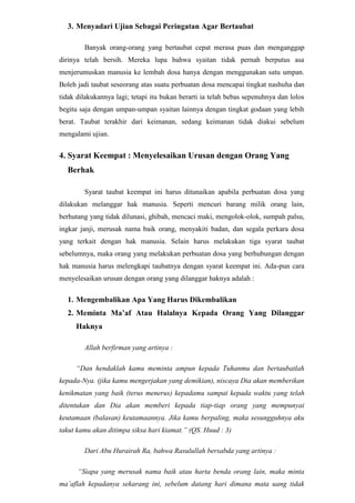 Meminta Ma’af Atau Halalnya Kepada Orang Yang Dilanggar HaknyaAllah berfirman yang artinya :<br />“Dan hendaklah kamu meminta ampun kepada Tuhanmu dan bertaubatlah kepada-Nya. (jika kamu mengerjakan yang demikian), niscaya Dia akan memberikan kenikmatan yang baik (terus menerus) kepadamu sampai kepada waktu yang telah ditentukan dan Dia akan memberi kepada tiap-tiap orang yang mempunyai keutamaan (balasan) keutamaannya. Jika kamu berpaling, maka sesungguhnya aku takut kamu akan ditimpa siksa hari kiamat.” (QS. Huud : 3)<br />Dari Abu Hurairah Ra, bahwa Rasulullah bersabda yang artinya :<br /> “Siapa yang merusak nama baik atau harta benda orang lain, maka minta ma’aflah kepadanya sekarang ini, sebelum datang hari dimana mata uang tidak berlaku lagi. Kalau ia mempunyai amal baik, sebagian dari amal baiknya itu akan diambil sesuai dengan kadar aniaya yang telah dilakukannya. Kalau ia tidak mempunyai amal baik, maka dosa orang lain itu diambil dan ditambahkan kepada dosanya.”*(Diriwayatkan Al-Bukhary) *(dosa orang yang dilanggar haknya akan ditimpakan kepada orang yang melanggarnya).<br />Selain menunjukan pentingnya minta ma’af, hadits diatas berisikan pula ancaman atas mereka yang enggan meminta ma’af atau halalnya orang yang telah dilanggar haknya. <br />Macam-macam Taubat<br />Dalam hal ini Imam Ghazali membagi taubat menjadi tiga tingkatan yaitu :<br />Taubat Orang Awam, taubat ini dilakukan atas dosa-dosa yang nyata atau kelihatan seperti dosa berzina, mencuri, korupsi, membunuh, minum-minuman keras, dan lainnya.
